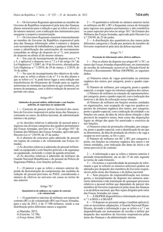 Diário da República, 1.ª série — N.º 252 — 31 de dezembro de 2012                                                 7424-(69)

   4 — Os Governos Regionais apresentam ao membro do              2 — O quantitativo referido no número anterior inclui
Governo da República responsável pela área das finanças        os militares em RC e RV a frequentar cursos de formação
planos semestrais para a redução a que se refere a alínea e)   para ingresso nos quadros permanentes e não contabiliza
do número anterior, com a indicação dos instrumentos para      os casos especiais previstos no artigo 301.º do Estatuto dos
assegurar a respetiva monitorização.                           Militares das Forças Armadas, aprovado pelo Decreto-Lei
   5 — Os Governos Regionais remetem trimestralmente           n.º 236/99, de 25 de junho.
ao membro do Governo da República responsável pela                3 — A distribuição dos quantitativos dos ramos pelas
área das finanças informação sobre o número e despesa          diferentes categorias é fixada por portaria do membro do
com recrutamento de trabalhadores, a qualquer título, bem      Governo responsável pela área da defesa nacional.
como a identificação das autorizações de recrutamento
concedidas ao abrigo do disposto no n.º 3, sem prejuízo                                 Artigo 71.º
do disposto na alínea d) do mesmo número.
                                                                       Prestação de informação sobre efetivos militares
   6 — Em caso de incumprimento do disposto nos n.os 4
e 5, é aplicável o disposto nos n.os 2 a 4 do artigo 16.º da     1 — Para os efeitos do disposto nos artigos 69.º e 70.º, os
Lei Orgânica n.º 1/2007, de 19 de fevereiro, alterada pelas    ramos das Forças Armadas disponibilizam, em instrumento
Leis Orgânicas n.os 1/2010, de 29 de março, e 2/2010, de       de recolha de informação acessível na Direção-Geral de
16 de junho.                                                   Pessoal e Recrutamento Militar (DGPRM), os seguintes
   7 — No caso de incumprimento dos objetivos de redu-         dados:
ção a que se refere a alínea e) do n.º 3 e ou dos planos a
que se refere o n.º 4, pode haver lugar a uma redução nas         a) Números totais de vagas autorizadas na estrutura
transferências do Orçamento do Estado para as regiões          orgânica dos ramos, por categoria, posto e quadro espe-
autónomas no montante equivalente ao que resultaria, em        cial;
termos de poupança, com a efetiva redução de pessoal no           b) Número de militares, por categoria, posto e quadro
período em causa.                                              especial, a ocupar vagas na estrutura orgânica dos ramos;
                                                                  c) Número de militares na situação de supranumerário,
                         Artigo 69.º                           por categoria, posto e quadro especial, com a indicação dos
                                                               motivos e da data da colocação nessa situação;
    Admissões de pessoal militar, militarizado e com funções      d) Número de militares em funções noutras entidades
            policiais, de segurança ou equiparado              ou organizações, sem ocupação de vaga nos quadros es-
   1 — Carecem de parecer prévio favorável dos mem-            peciais da estrutura orgânica dos ramos, por categoria,
bros do Governo responsáveis pelas áreas das finanças e,       posto e quadro especial, com a indicação da entidade e ou
consoante os casos, da defesa nacional, da administração       funções em causa, da data de início dessa situação e data
interna e da justiça:                                          provável do respetivo termo, bem como das disposições
                                                               legais ao abrigo das quais foi autorizado o exercício de
   a) As decisões relativas à admissão de pessoal para o       tais funções;
ingresso nas diversas categorias dos quadros permanentes          e) Números totais de promoções efetuadas, por catego-
das Forças Armadas, previsto no n.º 2 do artigo 195.º do       ria, posto e quadro especial, com a identificação do ato que
Estatuto dos Militares das Forças Armadas, aprovado pelo       as determinou, da data de produção de efeitos e da vaga a
Decreto-Lei n.º 236/99, de 25 de junho;                        ocupar no novo posto, se for o caso;
   b) A abertura de concursos para admissão de pessoal            f) Número de militares em RC e RV, por categoria e
em regime de contrato e de voluntariado nas Forças Ar-         posto, em funções na estrutura orgânica dos ramos e em
madas;                                                         outras entidades, com indicação das datas de início e do
   c) As decisões relativas à admissão do pessoal militari-    termo previsível do contrato.
zado ou equiparado e com funções policiais e de segurança
ou equiparado, incluindo o corpo da guarda prisional;             2 — A informação a que se refere o número anterior é
   d) As decisões relativas à admissão de militares da         prestada trimestralmente, até ao dia 15 do mês seguinte
Guarda Nacional Republicana e do pessoal da Polícia de         ao termo de cada trimestre.
Segurança Pública, com funções policiais.                         3 — Os termos e a periodicidade da prestação de infor-
                                                               mação a que se referem os números anteriores podem ser
   2 — O parecer a que se refere o número anterior de-         alterados por despacho dos membros do Governo respon-
pende da demonstração do cumprimento das medidas de            sáveis pelas áreas das finanças e da defesa nacional.
redução de pessoal previstas no PAEF, considerando o              4 — Sem prejuízo da responsabilização nos termos
número de efetivos no universo em causa no termo do            gerais, o incumprimento do disposto nos números ante-
ano anterior.                                                  riores determina a não tramitação de quaisquer processos
                                                               relativos a pessoal militar que dependam de parecer dos
                         Artigo 70.º                           membros do Governo responsáveis pelas áreas das finanças
       Quantitativos de militares em regime de contrato        e ou da defesa nacional, que lhes sejam dirigidos pelo ramo
                      e de voluntariado                        das Forças Armadas em causa.
                                                                  5 — A DGPRM disponibiliza a informação prevista no
   1 — O quantitativo máximo de militares em regime de
                                                               n.º 1 à DGO e à DGAEP.
contrato (RC) e de voluntariado (RV) nas Forças Armadas,
                                                                  6 — O disposto no presente artigo é também aplicável,
para o ano de 2013, é de 17 500 militares, sendo a sua
                                                               com as necessárias adaptações, à Guarda Nacional Repu-
distribuição pelos diferentes ramos a seguinte:
                                                               blicana, devendo a informação a que se refere o n.º 1 ser
  a) Marinha: 2073;                                            disponibilizada em instrumento de recolha a definir por
  b) Exército: 12 786;                                         despacho dos membros do Governo responsáveis pelas
  c) Força Aérea: 2641.                                        áreas das finanças e da administração interna.
 