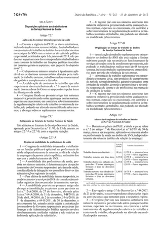 7424-(70)                                                  Diário da República, 1.ª série — N.º 252 — 31 de dezembro de 2012

                        SECÇÃO IV                                        5 — O regime previsto nos números anteriores tem
                                                                      natureza imperativa, prevalecendo sobre quaisquer ou-
          Disposições aplicáveis aos trabalhadores
               do Serviço Nacional de Saúde                           tras normas, especiais ou excecionais, em contrário e
                                                                      sobre instrumentos de regulamentação coletiva de tra-
                        Artigo 72.º                                   balho e contratos de trabalho, não podendo ser afastado
                                                                      ou modificado pelos mesmos.
       Aplicação de regimes laborais especiais na saúde
   1 — Durante a vigência do PAEF, os níveis retributivos,                                              Artigo 22.º-B
incluindo suplementos remuneratórios, dos trabalhadores                           Organização do tempo de trabalho no âmbito
com contrato de trabalho no âmbito dos estabelecimentos                                  do Serviço Nacional de Saúde
ou serviços do SNS com a natureza de entidade pública                    1 — A realização de trabalho suplementar ou extraor-
empresarial, celebrados após 1 de janeiro de 2013, não po-            dinário no âmbito do SNS não está sujeita a limites
dem ser superiores aos dos correspondentes trabalhadores              máximos quando seja necessária ao funcionamento de
com contrato de trabalho em funções públicas inseridos                serviços de urgência ou de atendimento permanente, não
em carreiras gerais ou especiais, sem prejuízo do disposto            podendo os trabalhadores realizar mais de 48 horas por
no n.º 3.                                                             semana, incluindo trabalho suplementar ou extraordiná-
   2 — O disposto no número anterior é igualmente apli-               rio, num período de referência de seis meses.
cável aos acréscimos remuneratórios devidos pela reali-                  2 — A prestação de trabalho suplementar ou extraor-
zação de trabalho noturno, trabalho em descanso semanal               dinário e noturno deve, sem prejuízo do cumprimento
obrigatório e complementar e feriados.                                do período normal de trabalho, garantir o descanso entre
   3 — A celebração de contratos de trabalho que não                  jornadas de trabalho, de modo a proporcionar a necessá-
respeitem os níveis retributivos do n.º 1 carece de autori-           ria segurança do doente e do profissional na prestação
zação dos membros do Governo responsáveis pelas áreas                 de cuidados de saúde.
das finanças e da saúde.                                                 3 — O regime previsto nos números anteriores tem
   4 — O regime fixado no presente artigo tem natureza                natureza imperativa, prevalecendo sobre quaisquer ou-
imperativa, prevalecendo sobre quaisquer outras normas,               tras normas, especiais ou excecionais, em contrário e
especiais ou excecionais, em contrário e sobre instrumentos
                                                                      sobre instrumentos de regulamentação coletiva de tra-
de regulamentação coletiva de trabalho e contratos de tra-
                                                                      balho e contratos de trabalho, não podendo ser afastado
balho, não podendo ser afastado ou modificado pelos mes-
                                                                      ou modificado pelos mesmos.»
mos, e abrange todos os suplementos remuneratórios.
                                                                                                        Artigo 74.º
                        Artigo 73.º
                                                                                 Alteração de regimes de trabalho no âmbito
     Aditamento ao Estatuto do Serviço Nacional de Saúde                                do Serviço Nacional de Saúde
   São aditados ao Estatuto do Serviço Nacional de Saúde,            1 — Durante a vigência do PAEF, a tabela a que se refere
aprovado pelo Decreto-Lei n.º 11/93, de 15 de janeiro, os         o n.º 2 do artigo 1.º do Decreto-Lei n.º 62/79, de 30 de
artigos 22.º-A e 22.º-B, com a seguinte redação:                  março, passa a ser a seguinte, aplicando-se a mesma a todos
                                                                  os profissionais de saúde no âmbito do SNS, independen-
                        «Artigo 22.º-A                            temente da natureza jurídica da relação de emprego:
         Regime de mobilidade de profissionais de saúde
                                                                                                                 Trabalho
                                                                                                                                  Trabalho extraordinário
     1 — O regime da mobilidade interna dos trabalhado-                                                           normal
  res em funções públicas é aplicável aos profissionais de
  saúde independentemente da natureza jurídica da relação         Trabalho diurno em dias úteis . . .
                                                                                                    R (a) 1,125 R — primeira hora.
  de emprego e da pessoa coletiva pública, no âmbito dos                                                  1,25 R — horas seguintes.
                                                                  Trabalho noturno em dias úteis 1,25 R 1,375 R — primeira hora.
  serviços e estabelecimentos do SNS.                                                                     1,50 R — horas seguintes.
     2 — A mobilidade dos profissionais de saúde, pre-            Trabalho diurno aos sábados de- 1,25 R 1,375 R — primeira hora.
  vista no número anterior, é determinada por despacho              pois das 13 horas, domingos,          1,50 R — horas seguintes.
  do membro do Governo responsável pela área da saúde,              feriados e dias de descanso
                                                                    semanal.
  com faculdade de delegação nos conselhos diretivos das          Trabalho noturno aos sábados de- 1,50 R 1,675 R — primeira hora.
  administrações regionais de saúde.                                pois das 20 horas, domingos,          1,75 R — horas seguintes.
     3 — Para efeitos de mobilidade interna temporária, os          feriados e dias de descanso
  estabelecimentos e serviços do SNS são considerados uni-          semanal.
  dades orgânicas desconcentradas de um mesmo serviço.                 (a) O valor R corresponde ao valor hora calculado para a hora de trabalho normal diurno em
     4 — A mobilidade prevista no presente artigo não             dias úteis, com base nos termos legais, e apenas para efeitos do cálculo dos suplementos.

  abrange a consolidação, exceto nos casos previstos na
  Lei n.º 12-A/2008, de 27 de fevereiro, alterada pelas              2 — É revogado o artigo 3.º do Decreto-Lei n.º 44/2007,
  Leis n.os 64-A/2008, de 31 de dezembro, 3-B/2010, de            de 23 de fevereiro, e as correspondentes disposições legais
  28 de abril, 34/2010, de 2 de setembro, 55-A/2010, de           ou convencionais que remetam para o respetivo regime.
  31 de dezembro, e 64-B/2011, de 30 de dezembro, e                  3 — O regime previsto nos números anteriores tem
  pela presente lei, estando ainda sujeita a autorização          natureza imperativa, prevalecendo sobre quaisquer outras
  dos membros do Governo responsáveis pelas áreas das             normas, especiais ou excecionais, em contrário e sobre
  finanças e da Administração Pública quando envolva              instrumentos de regulamentação coletiva de trabalho e
  simultaneamente entidades sujeitas e não sujeitas ao            contratos de trabalho, não podendo ser afastado ou modi-
  âmbito de aplicação da referida lei.                            ficado pelos mesmos.
 