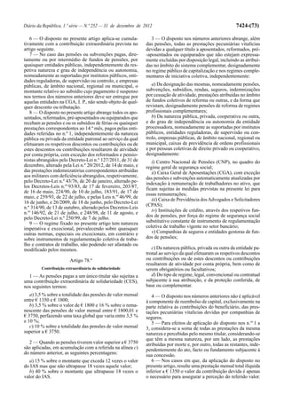 Diário da República, 1.ª série — N.º 252 — 31 de dezembro de 2012                                            7424-(73)

   6 — O disposto no presente artigo aplica-se cumula-           3 — O disposto nos números anteriores abrange, além
tivamente com a contribuição extraordinária prevista no       das pensões, todas as prestações pecuniárias vitalícias
artigo seguinte.                                              devidas a qualquer título a aposentados, reformados, pré-
   7 — No caso das pensões ou subvenções pagas, dire-         -aposentados ou equiparados que não estejam expressa-
tamente ou por intermédio de fundos de pensões, por           mente excluídas por disposição legal, incluindo as atribuí-
quaisquer entidades públicas, independentemente da res-       das no âmbito do sistema complementar, designadamente
petiva natureza e grau de independência ou autonomia,         no regime público de capitalização e nos regimes comple-
nomeadamente as suportadas por institutos públicos, enti-     mentares de iniciativa coletiva, independentemente:
dades reguladoras, de supervisão ou controlo, e empresas
públicas, de âmbito nacional, regional ou municipal, o           a) Da designação das mesmas, nomeadamente pensões,
montante relativo ao subsídio cujo pagamento é suspenso       subvenções, subsídios, rendas, seguros, indemnizações
nos termos dos números anteriores deve ser entregue por       por cessação de atividade, prestações atribuídas no âmbito
aquelas entidades na CGA, I. P., não sendo objeto de qual-    de fundos coletivos de reforma ou outras, e da forma que
quer desconto ou tributação.                                  revistam, designadamente pensões de reforma de regimes
   8 — O disposto no presente artigo abrange todos os apo-    profissionais complementares;
sentados, reformados, pré-aposentados ou equiparados que         b) Da natureza pública, privada, cooperativa ou outra,
recebam as pensões e ou os subsídios de férias ou quaisquer   e do grau de independência ou autonomia da entidade
prestações correspondentes ao 14.º mês, pagos pelas enti-     processadora, nomeadamente as suportadas por institutos
dades referidas no n.º 1, independentemente da natureza       públicos, entidades reguladoras, de supervisão ou con-
pública ou privada da entidade patronal ao serviço da qual    trolo, empresas públicas, de âmbito nacional, regional ou
efetuaram os respetivos descontos ou contribuições ou de      municipal, caixas de previdência de ordens profissionais
estes descontos ou contribuições resultarem de atividade      e por pessoas coletivas de direito privado ou cooperativo,
por conta própria, com exceção dos reformados e pensio-       designadamente:
nistas abrangidos pelo Decreto-Lei n.º 127/2011, de 31 de        i) Centro Nacional de Pensões (CNP), no quadro do
dezembro, alterado pela Lei n.º 20/2012, de 14 de maio, e     regime geral de segurança social;
das prestações indemnizatórias correspondentes atribuídas        ii) Caixa Geral de Aposentações (CGA), com exceção
aos militares com deficiência abrangidos, respetivamente,     das pensões e subvenções automaticamente atualizadas por
pelo Decreto-Lei n.º 43/76, de 20 de janeiro, alterado pe-    indexação à remuneração de trabalhadores no ativo, que
los Decretos-Leis n.os 93/83, de 17 de fevereiro, 203/87,     ficam sujeitas às medidas previstas na presente lei para
de 16 de maio, 224/90, de 10 de julho, 183/91, de 17 de
                                                              essas remunerações;
maio, e 259/93, de 22 de julho, e pelas Leis n.os 46/99, de
                                                                 iii) Caixa de Previdência dos Advogados e Solicitadores
16 de junho, e 26/2009, de 18 de junho, pelo Decreto-Lei
                                                              (CPAS);
n.º 314/90, de 13 de outubro, alterado pelos Decretos-Leis
                                                                 iv) Instituições de crédito, através dos respetivos fun-
n.os 146/92, de 21 de julho, e 248/98, de 11 de agosto, e
pelo Decreto-Lei n.º 250/99, de 7 de julho.                   dos de pensões, por força do regime de segurança social
   9 — O regime fixado no presente artigo tem natureza        substitutivo constante de instrumento de regulamentação
imperativa e excecional, prevalecendo sobre quaisquer         coletiva de trabalho vigente no setor bancário;
outras normas, especiais ou excecionais, em contrário e          v) Companhias de seguros e entidades gestoras de fun-
sobre instrumentos de regulamentação coletiva de traba-       dos de pensões;
lho e contratos de trabalho, não podendo ser afastado ou
modificado pelos mesmos.                                         c) Da natureza pública, privada ou outra da entidade pa-
                                                              tronal ao serviço da qual efetuaram os respetivos descontos
                        Artigo 78.º                           ou contribuições ou de estes descontos ou contribuições
                                                              resultarem de atividade por conta própria, bem como de
         Contribuição extraordinária de solidariedade         serem obrigatórios ou facultativos;
  1 — As pensões pagas a um único titular são sujeitas a         d) Do tipo de regime, legal, convencional ou contratual
uma contribuição extraordinária de solidariedade (CES),       subjacente à sua atribuição, e da proteção conferida, de
nos seguintes termos:                                         base ou complementar.
   a) 3,5 % sobre a totalidade das pensões de valor mensal       4 — O disposto nos números anteriores não é aplicável
entre € 1350 e € 1800;                                        à componente de reembolso de capital, exclusivamente na
   b) 3,5 % sobre o valor de € 1800 e 16 % sobre o rema-      parte relativa às contribuições do beneficiário, das pres-
nescente das pensões de valor mensal entre € 1800,01 e        tações pecuniárias vitalícias devidas por companhias de
€ 3750, perfazendo uma taxa global que varia entre 3,5 %      seguros.
e 10 %;                                                          5 — Para efeitos de aplicação do disposto nos n.os 1 a
   c) 10 % sobre a totalidade das pensões de valor mensal     3, considera-se a soma de todas as prestações da mesma
superior a € 3750.                                            natureza e percebidas pelo mesmo titular, considerando-se
                                                              que têm a mesma natureza, por um lado, as prestações
  2 — Quando as pensões tiverem valor superior a € 3750       atribuídas por morte e, por outro, todas as restantes, inde-
são aplicadas, em acumulação com a referida na alínea c)      pendentemente do ato, facto ou fundamento subjacente à
do número anterior, as seguintes percentagens:                sua concessão.
  a) 15 % sobre o montante que exceda 12 vezes o valor           6 — Nos casos em que, da aplicação do disposto no
do IAS mas que não ultrapasse 18 vezes aquele valor;          presente artigo, resulte uma prestação mensal total ilíquida
  b) 40 % sobre o montante que ultrapasse 18 vezes o          inferior a € 1350 o valor da contribuição devida é apenas
valor do IAS.                                                 o necessário para assegurar a perceção do referido valor.
 