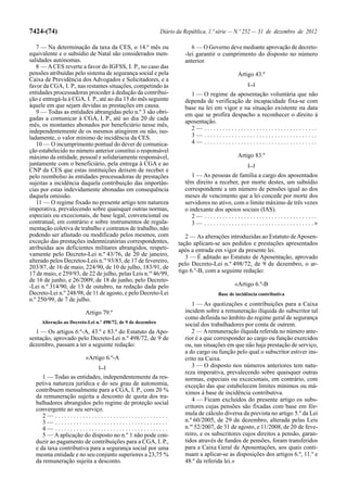7424-(74)                                                    Diário da República, 1.ª série — N.º 252 — 31 de dezembro de 2012

   7 — Na determinação da taxa da CES, o 14.º mês ou                      6 — O Governo deve mediante aprovação de decreto-
equivalente e o subsídio de Natal são considerados men-                -lei garantir o cumprimento do disposto no número
salidades autónomas.                                                   anterior.
   8 — A CES reverte a favor do IGFSS, I. P., no caso das
pensões atribuídas pelo sistema de segurança social e pela                                            Artigo 43.º
Caixa de Previdência dos Advogados e Solicitadores, e a
favor da CGA, I. P., nas restantes situações, competindo às                                                 [...]
entidades processadoras proceder à dedução da contribui-                 1 — O regime da aposentação voluntária que não
ção e entregá-la à CGA, I. P., até ao dia 15 do mês seguinte           dependa de verificação de incapacidade fixa-se com
àquele em que sejam devidas as prestações em causa.                    base na lei em vigor e na situação existente na data
   9 — Todas as entidades abrangidas pelo n.º 3 são obri-              em que se profira despacho a reconhecer o direito à
gadas a comunicar à CGA, I. P., até ao dia 20 de cada
                                                                       aposentação.
mês, os montantes abonados por beneficiário nesse mês,
independentemente de os mesmos atingirem ou não, iso-                    2— .....................................
ladamente, o valor mínimo de incidência da CES.                          3— .....................................
   10 — O incumprimento pontual do dever de comunica-                    4— .....................................
ção estabelecido no número anterior constitui o responsável
máximo da entidade, pessoal e solidariamente responsável,                                             Artigo 83.º
juntamente com o beneficiário, pela entrega à CGA e ao                                                      [...]
CNP da CES que estas instituições deixem de receber e
pelo reembolso às entidades processadoras de prestações                   1 — As pessoas de família a cargo dos aposentados
sujeitas a incidência daquela contribuição das importân-               têm direito a receber, por morte destes, um subsídio
cias por estas indevidamente abonadas em consequência                  correspondente a um número de pensões igual ao dos
daquela omissão.                                                       meses de vencimento que a lei concede por morte dos
   11 — O regime fixado no presente artigo tem natureza                servidores no ativo, com o limite máximo de três vezes
imperativa, prevalecendo sobre quaisquer outras normas,                o indexante dos apoios sociais (IAS).
especiais ou excecionais, de base legal, convencional ou                  2— .....................................
contratual, em contrário e sobre instrumentos de regula-                  3 — . . . . . . . . . . . . . . . . . . . . . . . . . . . . . . . . . . . .»
mentação coletiva de trabalho e contratos de trabalho, não
podendo ser afastado ou modificado pelos mesmos, com                   2 — As alterações introduzidas ao Estatuto de Aposen-
exceção das prestações indemnizatórias correspondentes,             tação aplicam-se aos pedidos e prestações apresentados
atribuídas aos deficientes militares abrangidos, respeti-           após a entrada em vigor da presente lei.
vamente pelo Decreto-Lei n.º 43/76, de 20 de janeiro,                  3 — É aditado ao Estatuto de Aposentação, aprovado
alterado pelos Decretos-Leis n.os 93/83, de 17 de fevereiro,
                                                                    pelo Decreto-Lei n.º 498/72, de 9 de dezembro, o ar-
203/87, de 16 de maio, 224/90, de 10 de julho, 183/91, de
17 de maio, e 259/93, de 22 de julho, pelas Leis n.os 46/99,        tigo 6.º-B, com a seguinte redação:
de 16 de junho, e 26/2009, de 18 de junho, pelo Decreto-
-Lei n.º 314/90, de 13 de outubro, na redação dada pelo                                             «Artigo 6.º-B
Decreto-Lei n.º 248/98, de 11 de agosto, e pelo Decreto-Lei                               Base de incidência contributiva
n.º 250/99, de 7 de julho.
                                                                          1 — As quotizações e contribuições para a Caixa
                         Artigo 79.º                                   incidem sobre a remuneração ilíquida do subscritor tal
                                                                       como definida no âmbito do regime geral de segurança
     Alteração ao Decreto-Lei n.º 498/72, de 9 de dezembro
                                                                       social dos trabalhadores por conta de outrem.
  1 — Os artigos 6.º-A, 43.º e 83.º do Estatuto da Apo-                   2 — A remuneração ilíquida referida no número ante-
sentação, aprovado pelo Decreto-Lei n.º 498/72, de 9 de                rior é a que corresponder ao cargo ou função exercidos
dezembro, passam a ter a seguinte redação:                             ou, nas situações em que não haja prestação de serviço,
                                                                       a do cargo ou função pelo qual o subscritor estiver ins-
                         «Artigo 6.º-A                                 crito na Caixa.
                               [...]                                      3 — O disposto nos números anteriores tem natu-
                                                                       reza imperativa, prevalecendo sobre quaisquer outras
     1 — Todas as entidades, independentemente da res-                 normas, especiais ou excecionais, em contrário, com
  petiva natureza jurídica e do seu grau de autonomia,                 exceção das que estabelecem limites mínimos ou má-
  contribuem mensalmente para a CGA, I. P., com 20 %                   ximos à base de incidência contributiva.
  da remuneração sujeita a desconto de quota dos tra-
                                                                          4 — Ficam excluídos do presente artigo os subs-
  balhadores abrangidos pelo regime de proteção social
  convergente ao seu serviço.                                          critores cujas pensões são fixadas com base em fór-
     2— .....................................                          mula de cálculo diversa da prevista no artigo 5.º da Lei
     3— .....................................                          n.º 60/2005, de 29 de dezembro, alterada pelas Leis
     4— .....................................                          n.os 52/2007, de 31 de agosto, e 11/2008, de 20 de feve-
     5 — A aplicação do disposto no n.º 1 não pode con-                reiro, e os subscritores cujos direitos a pensão, garan-
  duzir ao pagamento de contribuições para a CGA, I. P.,               tidos através de fundos de pensões, foram transferidos
  e da taxa contributiva para a segurança social por uma               para a Caixa Geral de Aposentações, aos quais conti-
  mesma entidade e no seu conjunto superiores a 23,75 %                nuam a aplicar-se as disposições dos artigos 6.º, 11.º e
  da remuneração sujeita a desconto.                                   48.º da referida lei.»
 