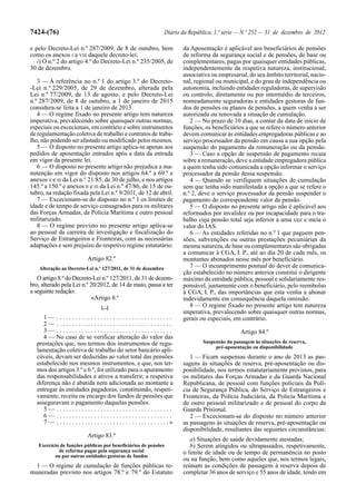 7424-(76)                                                                  Diário da República, 1.ª série — N.º 252 — 31 de dezembro de 2012

e pelo Decreto-Lei n.º 287/2009, de 8 de outubro, bem                               da Aposentação é aplicável aos beneficiários de pensões
como os anexos I a VIII daquele decreto-lei;                                        de reforma da segurança social e de pensões, de base ou
   i) O n.º 2 do artigo 4.º do Decreto-Lei n.º 235/2005, de                         complementares, pagas por quaisquer entidades públicas,
30 de dezembro.                                                                     independentemente da respetiva natureza, institucional,
                                                                                    associativa ou empresarial, do seu âmbito territorial, nacio-
   3 — A referência no n.º 1 do artigo 3.º do Decreto-                              nal, regional ou municipal, e do grau de independência ou
-Lei n.º 229/2005, de 29 de dezembro, alterada pela                                 autonomia, incluindo entidades reguladoras, de supervisão
Lei n.º 77/2009, de 13 de agosto, e pelo Decreto-Lei                                ou controlo, diretamente ou por intermédio de terceiros,
n.º 287/2009, de 8 de outubro, a 1 de janeiro de 2015                               nomeadamente seguradoras e entidades gestoras de fun-
considera-se feita a 1 de janeiro de 2013.                                          dos de pensões ou planos de pensões, a quem venha a ser
   4 — O regime fixado no presente artigo tem natureza                              autorizada ou renovada a situação de cumulação.
imperativa, prevalecendo sobre quaisquer outras normas,                                2 — No prazo de 10 dias, a contar da data de início de
especiais ou excecionais, em contrário e sobre instrumentos                         funções, os beneficiários a que se refere o número anterior
de regulamentação coletiva de trabalho e contratos de traba-                        devem comunicar às entidades empregadoras públicas e ao
lho, não podendo ser afastado ou modificado pelos mesmos.                           serviço processador da pensão em causa a sua opção pela
   5 — O disposto no presente artigo aplica-se apenas aos                           suspensão do pagamento da remuneração ou da pensão.
pedidos de aposentação entrados após a data da entrada                                 3 — Caso a opção de suspensão de pagamento recaia
em vigor da presente lei.                                                           sobre a remuneração, deve a entidade empregadora pública
   6 — O disposto no presente artigo não prejudica a ma-                            a quem tenha sido comunicada a opção informar o serviço
nutenção em vigor do disposto nos artigos 64.º a 69.º e                             processador da pensão dessa suspensão.
anexos II e III da Lei n.º 21/85, de 30 de julho, e nos artigos                        4 — Quando se verifiquem situações de cumulação
145.º a 150.º e anexos II e III da Lei n.º 47/86, de 15 de ou-                      sem que tenha sido manifestada a opção a que se refere o
tubro, na redação fixada pela Lei n.º 9/2011, de 12 de abril.                       n.º 2, deve o serviço processador da pensão suspender o
   7 — Excecionam-se do disposto no n.º 1 os limites de                             pagamento do correspondente valor da pensão.
idade e de tempo de serviço consagrados para os militares                              5 — O disposto no presente artigo não é aplicável aos
das Forças Armadas, da Polícia Marítima e outro pessoal                             reformados por invalidez ou por incapacidade para o tra-
militarizado.                                                                       balho cuja pensão total seja inferior a uma vez e meia o
   8 — O regime previsto no presente artigo aplica-se                               valor do IAS.
ao pessoal da carreira de investigação e fiscalização do                               6 — As entidades referidas no n.º 1 que paguem pen-
Serviço de Estrangeiros e Fronteiras, com as necessárias                            sões, subvenções ou outras prestações pecuniárias da
adaptações e sem prejuízo do respetivo regime estatutário.                          mesma natureza, de base ou complementares são obrigadas
                                                                                    a comunicar à CGA, I. P., até ao dia 20 de cada mês, os
                               Artigo 82.º                                          montantes abonados nesse mês por beneficiário.
    Alteração ao Decreto-Lei n.º 127/2011, de 31 de dezembro                           7 — O incumprimento pontual do dever de comunica-
                                                                                    ção estabelecido no número anterior constitui o dirigente
   O artigo 8.º do Decreto-Lei n.º 127/2011, de 31 de dezem-                        máximo da entidade pública, pessoal e solidariamente res-
bro, alterado pela Lei n.º 20/2012, de 14 de maio, passa a ter                      ponsável, juntamente com o beneficiário, pelo reembolso
a seguinte redação:                                                                 à CGA, I. P., das importâncias que esta venha a abonar
                           «Artigo 8.º                                              indevidamente em consequência daquela omissão.
                                       [...]                                           8 — O regime fixado no presente artigo tem natureza
                                                                                    imperativa, prevalecendo sobre quaisquer outras normas,
     1— .....................................                                       gerais ou especiais, em contrário.
     2— .....................................
     3— .....................................                                                               Artigo 84.º
     4 — No caso de se verificar alteração do valor das
  prestações que, nos termos dos instrumentos de regu-                                      Suspensão da passagem às situações de reserva,
                                                                                                 pré-aposentação ou disponibilidade
  lamentação coletiva de trabalho do setor bancário apli-
  cáveis, devam ser deduzidas ao valor total das pensões                               1 — Ficam suspensas durante o ano de 2013 as pas-
  estabelecido nos mesmos instrumentos, e que, nos ter-                             sagens às situações de reserva, pré-aposentação ou dis-
  mos dos artigos 3.º e 6.º, foi utilizado para o apuramento                        ponibilidade, nos termos estatutariamente previstos, para
  das responsabilidades e ativos a transferir, a respetiva                          os militares das Forças Armadas e da Guarda Nacional
  diferença não é abatida nem adicionada ao montante a                              Republicana, de pessoal com funções policiais da Polí-
  entregar às entidades pagadoras, constituindo, respeti-                           cia de Segurança Pública, do Serviço de Estrangeiros e
  vamente, receita ou encargo dos fundos de pensões que                             Fronteiras, da Polícia Judiciária, da Polícia Marítima e
  asseguravam o pagamento daquelas pensões.                                         de outro pessoal militarizado e de pessoal do corpo da
     5— .....................................                                       Guarda Prisional.
     6— .....................................                                          2 — Excecionam-se do disposto no número anterior
     7 — . . . . . . . . . . . . . . . . . . . . . . . . . . . . . . . . . . . .»   as passagens às situações de reserva, pré-aposentação ou
                                                                                    disponibilidade, resultantes das seguintes circunstâncias:
                               Artigo 83.º
                                                                                       a) Situações de saúde devidamente atestadas;
   Exercício de funções públicas por beneficiários de pensões                          b) Serem atingidos ou ultrapassados, respetivamente,
            de reforma pagas pela segurança social                                  o limite de idade ou de tempo de permanência no posto
          ou por outras entidades gestoras de fundos
                                                                                    ou na função, bem como aqueles que, nos termos legais,
  1 — O regime de cumulação de funções públicas re-                                 reúnam as condições de passagem à reserva depois de
muneradas previsto nos artigos 78.º e 79.º do Estatuto                              completar 36 anos de serviço e 55 anos de idade, tendo em
 