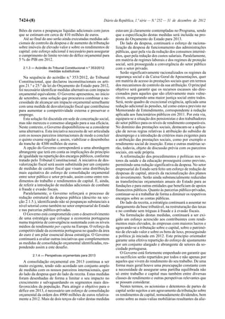 7424-(8)                                                 Diário da República, 1.ª série — N.º 252 — 31 de dezembro de 2012

lhões de euros e poupanças líquidas adicionais com juros        estavam já claramente contempladas no Programa, sendo
que se estimam em cerca de 410 milhões de euros.                que a especificação destas medidas será incluída na pro-
   Até ao final do ano serão ainda executadas medidas adi-      posta do Orçamento do Estado para 2013.
cionais de controlo da despesa e de aumento da tributação          Do lado da despesa, continuará o esforço de raciona-
sobre imóveis de elevado valor e sobre os rendimentos de        lização da despesa de funcionamento das administrações
capital: este esforço adicional é necessário para assegurar     públicas, quer pela via da redução dos consumos intermé-
o cumprimento do limite revisto do défice orçamental para       dios, quer pela redução dos custos salariais. Paralelamente,
5 % do PIB em 2012.                                             em matéria de regimes laborais e dos regimes de proteção
                                                                social, será prosseguida a convergência do setor público
  2.1.3 — Acórdão do Tribunal Constitucional n.º 353/2012:      com o setor privado.
                  medidas substitutivas                            Serão significativamente racionalizados os regimes da
   Na sequência do acórdão n.º 353/2012, do Tribunal            segurança social e da Caixa Geral de Aposentações, quer
Constitucional, que declarou inconstitucionais os arti-         em matéria de acesso às prestações sociais quer em termos
gos 21.º e 25.º da lei do Orçamento do Estado para 2012,        dos mecanismos de controlo da sua atribuição. O principal
foi necessário identificar medidas alternativas com impacto     objetivo será garantir que os recursos escassos são dire-
orçamental equivalente. O Governo apresentou, no início         cionados para aqueles que são efetivamente mais vulne-
de setembro, uma solução que procurava combinar a ne-           ráveis, assegurando uma maior justiça social entre todos.
cessidade de alcançar um impacto orçamental semelhante          Será, neste quadro de excecional exigência, aplicada uma
com uma medida de desvalorização fiscal que contribuísse        redução adicional às pensões, tal como estava previsto no
para aumentar a competitividade externa e preservar o           Memorando de Entendimento, correspondente à redução
emprego.                                                        aplicada aos funcionários públicos em 2011. Por esta via,
   Esta solução foi discutida em sede de concertação social,    equipara-se a situação dos pensionistas e dos trabalhadores
mas não mereceu o consenso alargado para a sua eficácia.        do setor público para os níveis de rendimento comparáveis.
Neste contexto, o Governo disponibilizou-se a considerar        No domínio das prestações sociais, destacam-se a aplica-
uma alternativa. Esta iniciativa necessita de ser articulada    ção de novas regras relativas à atribuição do subsídio de
com os nossos parceiros internacionais de modo a concluir       desemprego e a introdução de critérios mais exigentes para
o quinto exame regular e, assim, viabilizar o desembolso        a atribuição das prestações sociais, como por exemplo o
da tranche de 4300 milhões de euros.                            rendimento social de inserção. Estas e outras matérias se-
   A opção do Governo corresponderá a uma abordagem             rão, todavia, objeto de discussão prévia com os parceiros
abrangente que terá em conta as implicações do princípio        sociais, em sede própria.
de igualdade na repartição dos encargos públicos, conforme         A reformulação dos procedimentos e políticas nos se-
tratado pelo Tribunal Constitucional. A iniciativa de des-      tores da saúde e da educação prosseguirá como previsto,
valorização fiscal será assim substituída por um conjunto       permitindo uma redução significativa da despesa. No setor
de medidas de caráter fiscal que visam uma distribuição         empresarial do Estado será feito um esforço de redução de
mais equitativa do esforço de consolidação orçamental           despesas de capital, através da racionalização dos planos
entre setor público e setor privado, assim como entre ren-      de investimento. Serão ainda substancialmente reduzidas
dimentos do trabalho e rendimentos de capital. É, ainda,        as transferências orçamentais anuais do Estado para as
de referir a introdução de medidas adicionais de combate        fundações e para outras entidades que beneficiam de apoios
à fraude e evasão fiscais.                                      financeiros públicos. Quanto às parcerias público-privadas,
   Paralelamente, o Governo reforçará o processo de             continuar-se-á a trabalhar de forma a diminuir os respetivos
redução estrutural da despesa pública (descrito na sec-         encargos sobre as contas públicas.
ção 2.1.5.), identificando não só poupanças substanciais a         Do lado da receita, a estratégia continuará a assentar no
nível setorial como também no setor empresarial do Estado       alargamento da base tributável, na restruturação das taxas
e nas parcerias público-privadas.                               e no combate sem tréguas à fraude e à evasão fiscais.
   O Governo está comprometido com o desenvolvimento               Na formulação destas medidas, continuará a ser exi-
de uma estratégia que coloque a economia portuguesa             gido um esforço acrescido aos contribuintes com rendi-
numa trajetória de convergência sustentada com os níveis        mentos mais elevados, às empresas com maiores lucros e
médios de rendimento per capita na Europa. O reforço da         agravando-se a tributação sobre o capital, sobre o patrimó-
competitividade da economia portuguesa no quadro da área        nio de elevado valor e sobre os bens de luxo, prosseguindo
do euro é um pilar essencial dessa estratégia. O Governo        a política já iniciada em 2012. Este princípio orientador
continuará a avaliar outras iniciativas que complementem        garante uma efetiva repartição do esforço de ajustamento
as medidas de consolidação orçamental identificadas, res-       por um conjunto alargado e abrangente de setores da so-
pondendo assim a este desafio.                                  ciedade portuguesa.
                                                                   O Governo está fortemente empenhado em garantir que
         2.1.4 — Perspetivas orçamentais para 2013
                                                                os sacrifícios serão repartidos por todos e não apenas por
   A consolidação orçamental em 2013 continua a ser             aqueles que vivem do rendimento do seu trabalho. De uma
muito exigente, tendo sido acordado um conjunto amplo           forma mais geral houve uma preocupação constante com
de medidas com os nossos parceiros internacionais, quer         a necessidade de assegurar uma partilha equilibrada não
do lado da despesa quer do lado da receita. Estas medidas       só entre trabalho e capital mas também entre diversas
foram desenhadas de forma a limitar o seu impacto no            classes de rendimento e outras perspetivas relevantes que
crescimento e salvaguardando os segmentos mais des-             se possam considerar.
favorecidos da população. Para atingir o objetivo para o           Nestes termos, os acionistas e detentores de partes de
défice em 2013, é necessário um esforço de consolidação         capital serão sujeitos a um agravamento da tributação sobre
orçamental da ordem dos 4900 milhões de euros relativa-         os rendimentos de capital, nomeadamente dividendos, bem
mente a 2012. Mais de dois terços do valor destas medidas       como sobre as mais-valias mobiliárias resultantes da alie-
 