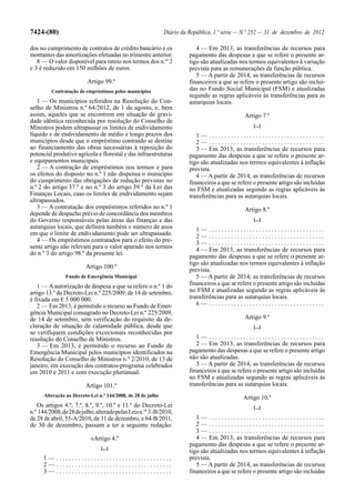 7424-(80)                                                     Diário da República, 1.ª série — N.º 252 — 31 de dezembro de 2012

dos no cumprimento de contratos de crédito bancário e os                   4 — Em 2013, as transferências de recursos para
montantes das amortizações efetuadas no trimestre anterior.             pagamento das despesas a que se refere o presente ar-
   8 — O valor disponível para rateio nos termos dos n.os 2             tigo são atualizadas nos termos equivalentes à variação
e 3 é reduzido em 150 milhões de euros.                                 prevista para as remunerações da função pública.
                                                                           5 — A partir de 2014, as transferências de recursos
                          Artigo 99.º                                   financeiros a que se refere o presente artigo são incluí-
         Contratação de empréstimos pelos municípios                    das no Fundo Social Municipal (FSM) e atualizadas
                                                                        segundo as regras aplicáveis às transferências para as
   1 — Os municípios referidos na Resolução do Con-                     autarquias locais.
selho de Ministros n.º 64/2012, de 1 de agosto, e, bem
assim, aqueles que se encontrem em situação de gravi-                                           Artigo 7.º
dade idêntica reconhecida por resolução do Conselho de
Ministros podem ultrapassar os limites de endividamento                                            [...]
líquido e de endividamento de médio e longo prazos dos                     1— .....................................
municípios desde que o empréstimo contraído se destine                     2— .....................................
ao financiamento das obras necessárias à reposição do                      3 — Em 2013, as transferências de recursos para
potencial produtivo agrícola e florestal e das infraestruturas          pagamento das despesas a que se refere o presente ar-
e equipamentos municipais.                                              tigo são atualizadas nos termos equivalentes à inflação
   2 — A contração de empréstimos nos termos e para                     prevista.
os efeitos do disposto no n.º 1 não dispensa o município                   4 — A partir de 2014, as transferências de recursos
do cumprimento das obrigações de redução previstas no                   financeiros a que se refere o presente artigo são incluídas
n.º 2 do artigo 37.º e no n.º 3 do artigo 39.º da Lei das               no FSM e atualizadas segundo as regras aplicáveis às
Finanças Locais, caso os limites de endividamento sejam                 transferências para as autarquias locais.
ultrapassados.
   3 — A contratação dos empréstimos referidos no n.º 1                                         Artigo 8.º
depende de despacho prévio de concordância dos membros
do Governo responsáveis pelas áreas das finanças e das                                             [...]
autarquias locais, que definirá também o número de anos                    1— .....................................
em que o limite de endividamento pode ser ultrapassado.                    2— .....................................
   4 — Os empréstimos contratados para o efeito do pre-                    3— .....................................
sente artigo não relevam para o valor apurado nos termos                   4 — Em 2013, as transferências de recursos para
do n.º 3 do artigo 98.º da presente lei.
                                                                        pagamento das despesas a que se refere o presente ar-
                                                                        tigo são atualizadas nos termos equivalentes à inflação
                         Artigo 100.º
                                                                        prevista.
                Fundo de Emergência Municipal                              5 — A partir de 2014, as transferências de recursos
   1 — A autorização de despesa a que se refere o n.º 1 do              financeiros a que se refere o presente artigo são incluídas
artigo 13.º do Decreto-Lei n.º 225/2009, de 14 de setembro,             no FSM e atualizadas segundo as regras aplicáveis às
é fixada em € 5 000 000.                                                transferências para as autarquias locais.
   2 — Em 2013, é permitido o recurso ao Fundo de Emer-                    6— .....................................
gência Municipal consagrado no Decreto-Lei n.º 225/2009,
de 14 de setembro, sem verificação do requisito da de-                                          Artigo 9.º
claração de situação de calamidade pública, desde que                                              [...]
se verifiquem condições excecionais reconhecidas por
resolução do Conselho de Ministros.                                        1— .....................................
   3 — Em 2013, é permitido o recurso ao Fundo de                          2 — Em 2013, as transferências de recursos para
Emergência Municipal pelos municípios identificados na                  pagamento das despesas a que se refere o presente artigo
Resolução do Conselho de Ministros n.º 2/2010, de 13 de                 não são atualizadas.
janeiro, em execução dos contratos-programa celebrados                     3 — A partir de 2014, as transferências de recursos
em 2010 e 2011 e com execução plurianual.                               financeiros a que se refere o presente artigo são incluídas
                                                                        no FSM e atualizadas segundo as regras aplicáveis às
                         Artigo 101.º                                   transferências para as autarquias locais.
      Alteração ao Decreto-Lei n.º 144/2008, de 28 de julho                                    Artigo 10.º
   Os artigos 4.º, 7.º, 8.º, 9.º, 10.º e 11.º do Decreto-Lei                                       [...]
n.º 144/2008, de 28 de julho, alterado pelas Leis n.os 3 -B/2010,
de 28 de abril, 55-A/2010, de 31 de dezembro, e 64-B/2011,                 1— .....................................
de 30 de dezembro, passam a ter a seguinte redação:                        2— .....................................
                                                                           3— .....................................
                           «Artigo 4.º                                     4 — Em 2013, as transferências de recursos para
                                                                        pagamento das despesas a que se refere o presente ar-
                                [...]
                                                                        tigo são atualizadas nos termos equivalentes à inflação
      1— .....................................                          prevista.
      2— .....................................                             5 — A partir de 2014, as transferências de recursos
      3— .....................................                          financeiros a que se refere o presente artigo são incluídas
 