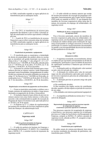 Diário da República, 1.ª série — N.º 252 — 31 de dezembro de 2012                                                                     7424-(81)

  no FSM e atualizadas segundo as regras aplicáveis às                                2 — O saldo referido no número anterior que resulte
  transferências para as autarquias locais.                                         de receitas provenientes da execução de programas cofi-
                                                                                    nanciados maioritariamente pelo Fundo Social Europeu
                                 Artigo 11.º                                        (FSE) pode ser mantido no IEFP, I. P., por despacho dos
                                       [...]
                                                                                    membros do Governo responsáveis pelas áreas das fi-
                                                                                    nanças, da economia, do emprego, da solidariedade e da
     1— .....................................                                       segurança social.
     2— .....................................
     3— .....................................                                                               Artigo 105.º
     4 — Em 2013, as transferências de recursos para
                                                                                            Mobilização de ativos e recuperação de créditos
  pagamento das despesas a que se refere o presente ar-                                                  da segurança social
  tigo são atualizadas nos termos equivalentes à inflação
  prevista.                                                                            Fica o Governo autorizado, através do membros do
     5 — A partir de 2014, as transferências de recursos                            Governo responsáveis pelas áreas da solidariedade e da
  financeiros a que se refere o presente artigo são incluídas                       segurança social, com faculdade de delegação, a proceder
  no FSM e atualizadas segundo as regras aplicáveis às                              à anulação de créditos detidos pelas instituições de segu-
  transferências para as autarquias locais.                                         rança social quando se verifique carecerem os mesmos de
     6 — . . . . . . . . . . . . . . . . . . . . . . . . . . . . . . . . . . . .»   justificação ou estarem insuficientemente documentados
                                                                                    ou quando a sua irrecuperabilidade decorra da inexistência
                              Artigo 102.º                                          de bens penhoráveis do devedor.
           Transferência de património e equipamentos
                                                                                                            Artigo 106.º
   1 — É transferida para os municípios a titularidade                                                   Alienação de créditos
do direito de propriedade dos prédios afetos às escolas
que se encontrem sob gestão municipal, nos termos da                                   1 — A segurança social pode, excecionalmente, alienar
alínea d) do n.º 1 do artigo 2.º e dos artigos 8.º, 12.º e 13.º                     os créditos de que seja titular correspondentes às dívidas de
do Decreto-Lei n.º 144/2008, de 28 de julho, alterado pelas                         contribuições, quotizações e juros no âmbito de processos
Leis n.os 3-B/2010, de 28 de abril, 55-A/2010, de 31 de                             de viabilização económica e financeira que envolvam o
dezembro, e 64-B/2011, de 30 de dezembro.                                           contribuinte.
   2 — A presente lei constitui título bastante para a trans-                          2 — A alienação pode ser efetuada pelo valor nominal
ferência prevista no número anterior, sendo dispensadas                             ou pelo valor de mercado dos créditos.
quaisquer outras formalidades, designadamente as estabe-                               3 — A alienação de créditos pelo valor de mercado
lecidas nos contratos de execução celebrados nos termos do                          segue um dos procedimentos aprovados pelo membros
artigo 12.º do Decreto-Lei n.º 144/2008, de 28 de julho, al-                        do Governo responsáveis pela área da solidariedade e da
terado pelas Leis n.os 3-B/2010, de 28 de abril, 55-A/2010,                         segurança social.
de 31 de dezembro, e 64-B/2011, de 30 de dezembro.                                     4 — A alienação prevista no presente artigo não pode
                                                                                    fazer-se a favor:
                              Artigo 103.º                                            a) Do contribuinte devedor;
 Regularização extraordinária dos pagamentos aos fornecedores                         b) Dos membros dos órgãos sociais do contribuinte
                                                                                    devedor, quando a dívida respeite ao período de exercício
   1 — Ficam os municípios autorizados a celebrar com o                             do seu cargo;
Estado contratos de empréstimo de médio e longo prazos                                c) De entidades com interesse patrimonial equiparável.
destinados ao pagamento de dívidas a fornecedores.
   2 — O montante disponível para efeitos do previsto no                               5 — A competência atribuída nos termos do n.º 3 é sus-
número anterior tem como limite máximo a verba rema-                                cetível de delegação.
nescente e não contratualizada no quadro da execução do
Programa de Apoio à Economia Local, aprovado pela Lei                                                       Artigo 107.º
n.º 43/2012, de 28 de agosto.
   3 — O disposto no n.º 1 é objeto de regulamentação                                  Representação da segurança social nos processos especiais
por portaria dos membros do Governo responsáveis pelas                                               de recuperação de empresas
                                                                                          e insolvência e processos especiais de revitalização
áreas das finanças e da administração local.
                                                                                       Nos processos especiais de recuperação de empresas
                                                                                    e insolvência e nos processos especiais de revitalização
                            CAPÍTULO V                                              previstos no Código da Insolvência e da Recuperação de
                          Segurança social                                          Empresas, compete ao IGFSS, I. P., definir a posição da
                                                                                    segurança social, cabendo ao ISS, I. P., assegurar a respe-
                              Artigo 104.º                                          tiva representação.
            Saldo de gerência do Instituto do Emprego                                                       Artigo 108.º
                 e da Formação Profissional, I. P.
                                                                                                  Transferências para capitalização
   1 — O saldo de gerência do Instituto do Emprego e
da Formação Profissional, I. P. (IEFP, I. P.), é transferido                           Os saldos anuais do sistema previdencial, bem como
para o IGFSS, I. P., e constitui receita do orçamento da                            as receitas resultantes da alienação de património, são
segurança social.                                                                   transferidos para o FEFSS.
 