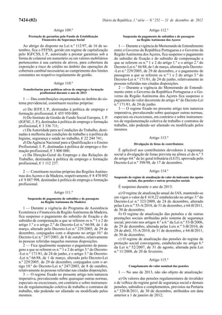 7424-(82)                                                   Diário da República, 1.ª série — N.º 252 — 31 de dezembro de 2012

                         Artigo 109.º                                                        Artigo 112.º
      Prestação de garantias pelo Fundo de Estabilização                 Suspensão do pagamento de subsídios e de passagens
               Financeira da Segurança Social                                     na Região Autónoma dos Açores
   Ao abrigo do disposto na Lei n.º 112/97, de 16 de se-              1 — Durante a vigência do Memorando de Entendimento
tembro, fica o FEFSS, gerido em regime de capitalização            entre o Governo da República Portuguesa e o Governo da
pelo IGFCSS, I. P., autorizado a prestar garantias sob a           Região Autónoma dos Açores, fica suspenso o pagamento
forma de colateral em numerário ou em valores mobiliários          do subsídio de fixação e do subsídio de compensação a
pertencentes à sua carteira de ativos, para cobertura da           que se referem os n.os 1 e 2 do artigo 1.º e o artigo 2.º do
exposição a risco de crédito no âmbito das operações de            Decreto-Lei n.º 66/88, de 1 de março, alterado pelo Decreto-
cobertura cambial necessárias ao cumprimento dos limites           -Lei n.º 229/2005, de 29 de dezembro, e o pagamento de
constantes no respetivo regulamento de gestão.                     passagens a que se referem os n.os 1 e 2 do artigo 3.º do
                                                                   Decreto-Lei n.º 171/81, de 24 de junho, relativamente às
                         Artigo 110.º                              pessoas referidas nas citadas disposições.
   Transferências para políticas ativas de emprego e formação
                                                                      2 — Durante a vigência do Memorando de Entendi-
               profissional durante o ano de 2013                  mento entre o Governo da República Portuguesa e o Go-
                                                                   verno da Região Autónoma dos Açores fica suspenso o
  1 — Das contribuições orçamentadas no âmbito do sis-             pagamento do valor decorrente do artigo 4.º do Decreto-Lei
tema previdencial, constituem receitas próprias:                   n.º 171/81, de 24 de junho.
   a) Do IEFP, I. P., destinadas à política de emprego e              3 — O regime fixado no presente artigo tem natureza
formação profissional, € 455 950 000;                              imperativa, prevalecendo sobre quaisquer outras normas,
   b) Do Instituto de Gestão de Fundo Social Europeu, I. P.        especiais ou excecionais, em contrário e sobre instrumen-
(IGFSE, I. P.), destinadas à política de emprego e formação        tos de regulamentação coletiva de trabalho e contratos de
profissional, € 3 336 711;                                         trabalho, não podendo ser afastado ou modificado pelos
   c) Da Autoridade para as Condições do Trabalho, desti-          mesmos.
nadas à melhoria das condições de trabalho e à política de
higiene, segurança e saúde no trabalho, € 22 244 741;                                        Artigo 113.º
   d) Da Agência Nacional para a Qualificação e o Ensino                         Divulgação de listas de contribuintes
Profissional, I. P., destinadas à política de emprego e for-
mação profissional, € 3 800 000;                                     É aplicável aos contribuintes devedores à segurança
   e) Da Direção-Geral do Emprego e das Relações de                social a divulgação de listas prevista na alínea a) do n.º 5
Trabalho, destinadas à política de emprego e formação              do artigo 64.º da lei geral tributária (LGT), aprovada pelo
profissional, € 1 112 237.                                         Decreto-Lei n.º 398/98, de 17 de dezembro.

   2 — Constituem receitas próprias das Regiões Autóno-                                      Artigo 114.º
mas dos Açores e da Madeira, respetivamente, € 8 470 892           Suspensão do regime de atualização do valor do indexante dos apoios
e € 9 887 998, destinadas à política do emprego e formação                  sociais, das pensões e outras prestações sociais
profissional.
                                                                      É suspenso durante o ano de 2013:
                         Artigo 111.º                                 a) O regime de atualização anual do IAS, mantendo-se
      Suspensão de pagamento de subsídios e de passagens           em vigor o valor de € 419,22 estabelecido no artigo 3.º do
              na Região Autónoma da Madeira                        Decreto-Lei n.º 323/2009, de 24 de dezembro, alterado
                                                                   pelas Leis n.os 55-A/2010, de 31 de dezembro, e 64-B/2011,
   1 — Durante a vigência do Programa de Assistência               de 30 de dezembro;
Económica e Financeira da Região Autónoma da Madeira,                 b) O regime de atualização das pensões e de outras
fica suspenso o pagamento do subsídio de fixação e do              prestações sociais atribuídas pelo sistema de segurança
subsídio de compensação a que se referem os n.os 1 e 2 do          social, previsto nos artigos 4.º a 6.º da Lei n.º 53-B/2006,
artigo 1.º e o artigo 2.º do Decreto-Lei n.º 66/88, de 1 de        de 29 de dezembro, alterada pelas Leis n.os 3-B/2010, de
março, alterado pelo Decreto-Lei n.º 229/2005, de 29 de            28 de abril, 55-A/2010, de 31 de dezembro, e 64-B/2011,
dezembro, conjugados com o disposto no artigo 10.º do              de 30 de dezembro;
Decreto-Lei n.º 247/2003, de 8 de outubro, relativamente              c) O regime de atualização das pensões do regime de
às pessoas referidas naquelas mesmas disposições.                  proteção social convergente, estabelecido no artigo 6.º
   2 — Fica igualmente suspenso o pagamento de passa-              da Lei n.º 52/2007, de 31 de agosto, alterada pela Lei
gens a que se referem os n.os 1 e 2 do artigo 3.º do Decreto-      n.º 11/2008, de 20 de fevereiro.
-Lei n.º 171/81, de 24 de junho, e o artigo 3.º do Decreto-
-Lei n.º 66/88, de 1 de março, alterado pelo Decreto-Lei
                                                                                             Artigo 115.º
n.º 229/2005, de 29 de dezembro, conjugados com o ar-
tigo 10.º do Decreto-Lei n.º 247/2003, de 8 de outubro,                      Congelamento do valor nominal das pensões
relativamente às pessoas referidas nas citadas disposições.           1 — No ano de 2013, não são objeto de atualização:
   3 — O regime fixado no presente artigo tem natureza
imperativa, prevalecendo sobre quaisquer outras normas,               a) Os valores das pensões regulamentares de invalidez
especiais ou excecionais, em contrário e sobre instrumen-          e de velhice do regime geral de segurança social e demais
tos de regulamentação coletiva de trabalho e contratos de          pensões, subsídios e complementos, previstos na Portaria
trabalho, não podendo ser afastado ou modificado pelos             n.º 320-B/2011, de 30 de dezembro, atribuídos em data
mesmos.                                                            anterior a 1 de janeiro de 2012;
 