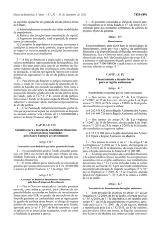 Diário da República, 1.ª série — N.º 252 — 31 de dezembro de 2012                                               7424-(89)

as seguintes operações de gestão da dívida pública direta        2 — As garantias concedidas ao abrigo do número ante-
do Estado:                                                    rior enquadram-se no limite fixado no n.º 1 do artigo 126.º,
                                                              cobrindo parte dos montantes contratuais da carteira de
   a) Substituição entre a emissão das várias modalidades     projetos objeto da garantia.
de empréstimos;
   b) Reforço das dotações para amortização de capital;                                Artigo 140.º
   c) Pagamento antecipado, total ou parcial, de emprés-
timos já contratados;                                                                 Financiamento
   d) Conversão de empréstimos existentes, nos termos e          Excecionalmente, para fazer face às necessidades de
condições da emissão ou do contrato, ou por acordo com        financiamento, tendo em vista o reforço da estabilidade
os respetivos titulares, quando as condições dos mercados     financeira e da disponibilização de liquidez nos mercados
financeiros assim o aconselharem.                             financeiros, fica o Governo autorizado, nos termos da
                                                              alínea h) do artigo 161.º da Constituição e do artigo 133.º,
   2 — A fim de dinamizar a negociação e transação de         a aumentar o endividamento líquido global direto até ao
valores mobiliários representativos de dívida pública, fica   montante de € 7 500 000 000, o qual acresce ao montante
ainda o Governo autorizado, através do membro do Go-          máximo referido no artigo 131.º
verno responsável pela área das finanças, com a faculdade
de delegação, a realizar operações de reporte com valores
mobiliários representativos de dívida pública direta do                              CAPÍTULO IX
Estado.
                                                                           Financiamento e transferências
   3 — Para efeitos do disposto no artigo e números ante-                    para as regiões autónomas
riores, e tendo em vista a realização de operações de fo-
mento de liquidez em mercado secundário, bem como a                                    Artigo 141.º
intervenção em operações de derivados financeiros im-
postas pela eficiente gestão ativa da dívida pública direta         Transferências orçamentais para as regiões autónomas
do Estado, pode o IGCP, E. P. E., emitir dívida pública,         1 — Nos termos do artigo 37.º da Lei Orgânica
bem como o Fundo de Regularização da Dívida Pública           n.º 1/2007, de 19 de fevereiro, alterada pelas Leis Orgâ-
subscrever e ou alienar valores mobiliários representativos   nicas n.os 1/2010, de 29 de março, e 2/2010, de 16 de junho,
de dívida pública.                                            são transferidas as seguintes verbas:
   4 — O acréscimo de endividamento líquido global di-
reto que seja necessário para dar cumprimento ao disposto       a) € 282 976 832 para a Região Autónoma dos Açores;
no número anterior tem o limite de € 1 500 000 000 e            b) € 191 698 726 para a Região Autónoma da Madeira.
acresce ao limite fixado no artigo 140.º
                                                                 2 — Nos termos do artigo 38.º da Lei Orgânica
                                                              n.º 1/2007, de 19 de fevereiro, alterada pelas Leis Orgâ-
                     CAPÍTULO VIII                            nicas n.os 1/2010, de 29 de março, e 2/2010, de 16 de junho,
 Iniciativa para o reforço da estabilidade financeira         são transferidas as seguintes verbas:
              e investimentos financiados                       a) € 35 372 104 para a Região Autónoma dos Açores;
         pelo Banco Europeu de Investimento                     b) € 0 para a Região Autónoma da Madeira.

                        Artigo 138.º                             3 — Nos termos da alínea c) do n.º 1 do artigo 4.º da
   Concessão extraordinária de garantias pessoais do Estado
                                                              Lei Orgânica n.º 2/2010, de 16 de junho, alterada pela Lei
                                                              n.º 55-A/2010, de 31 de dezembro, são ainda transferidos
   1 — Excecionalmente, pode o Estado conceder garan-         para a Região Autónoma da Madeira € 50 000 000.
tias, em 2013, nos termos da lei, para reforço da esta-          4 — Ao abrigo dos princípios da estabilidade financeira
bilidade financeira e da disponibilidade de liquidez nos      e da solidariedade recíproca, no âmbito dos compromissos
mercados financeiros.                                         assumidos com as regiões autónomas, nas transferências
   2 — O limite máximo para a autorização da concessão de     decorrentes dos n.os 1 e 2 estão incluídas todas as verbas
garantias previsto no número anterior é de € 24 120 000 000   devidas até ao final de 2013, por acertos de transferências
e acresce ao limite fixado no n.º 1 do artigo 126.º           decorrentes da aplicação do disposto nos artigos 37.º e 38.º
                                                              da Lei Orgânica n.º 1/2007, de 19 de fevereiro, alterada
                        Artigo 139.º                          pelas Leis Orgânicas n.os 1/2010, de 29 de março, e 2/2010,
                                                              de 16 de junho.
       Garantias no âmbito de investimentos financiados
            pelo Banco Europeu de Investimento
                                                                                       Artigo 142.º
   1 — Fica o Governo autorizado a conceder garantias
                                                                    Necessidades de financiamento das regiões autónomas
pessoais, com caráter excecional, para cobertura de res-
ponsabilidades assumidas no âmbito de investimentos              1 — Sem prejuízo do disposto no artigo 10.º da Lei
financiados pelo BEI, no quadro da prestação ou do re-        Orgânica n.º 2/2010, de 16 de junho, alterada pela Lei
forço de garantias em conformidade com as regras gerais       n.º 55-A/2010, de 31 de dezembro, e em respeito pelo
da gestão de créditos desse banco, ao abrigo do regime        artigo 87.º da lei de enquadramento orçamental, apro-
jurídico da concessão de garantias pessoais pelo Estado,      vada pela Lei n.º 91/2001, de 20 de agosto, alterada
aprovado pela Lei n.º 112/97, de 16 de setembro, o qual       e republicada pela Lei n.º 52/2011, de 13 de outubro,
se aplica com as necessárias adaptações, tendo em conta       que prevalece sobre esta norma, as Regiões Autónomas
a finalidade da garantia a prestar.                           dos Açores e da Madeira não podem acordar contratual-
 