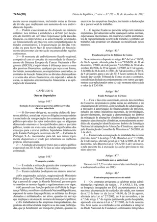 7424-(90)                                                  Diário da República, 1.ª série — N.º 252 — 31 de dezembro de 2012

mente novos empréstimos, incluindo todas as formas                exercício das respetivas funções, incluindo a deslocação
de dívida, que impliquem um aumento do seu endivi-                de e para o local de trabalho.
damento líquido.
   2 — Podem excecionar-se do disposto no número                     3 — O regime fixado no presente artigo tem natureza
anterior, nos termos e condições a definir por despa-             imperativa, prevalecendo sobre quaisquer outras normas,
cho do membro do Governo responsável pela área das                especiais ou excecionais, em contrário e sobre instrumen-
finanças, os empréstimos e as amortizações destinados             tos de regulamentação coletiva de trabalho e contratos de
ao financiamento de projetos com comparticipação de               trabalho, não podendo ser afastado ou modificado pelos
fundos comunitários, à regularização de dívidas ven-              mesmos.
cidas ou para fazer face às necessidades de financia-
mento decorrentes da execução orçamental das regiões                                      Artigo 145.º
autónomas.                                                                   Fiscalização prévia do Tribunal de Contas
   3 — O montante de endividamento líquido regional,
compatível com o conceito de necessidade de financia-                De acordo com o disposto no artigo 48.º da Lei n.º 98/97,
mento do Sistema Europeu de Contas Nacionais e Re-                de 26 de agosto, alterada pelas Leis n.os 87-B/98, de 31 de
gionais (SEC95), é equivalente à diferença entre a soma           dezembro, 1/2001, de 4 de janeiro, 55-B/2004, de 30 de de-
dos passivos financeiros, qualquer que seja a sua forma,          zembro, 48/2006, de 29 de agosto, 35/2007, de 13 de agosto,
incluindo, nomeadamente, os empréstimos contraídos, os            3-B/2010, de 28 de abril, 61/2011, de 7 de dezembro, e 2/2012,
contratos de locação financeira e as dívidas a fornecedores       de 6 de janeiro, para o ano de 2013 ficam isentos de fisca-
e a soma dos ativos financeiros, em especial o saldo de           lização prévia pelo Tribunal de Contas os atos e contratos,
caixa, os depósitos em instituições financeiras e as apli-        considerados isolada ou conjuntamente com outros que apa-
cações de tesouraria.                                             rentem estar relacionados entre si, cujo montante não exceda
                                                                  o valor de € 350 000.
                      CAPÍTULO X                                                          Artigo 146.º
                    Outras disposições                                             Fundo Português de Carbono

                        Artigo 143.º                                 1 — Fica o Governo autorizado, através dos membros
                                                                  do Governo responsáveis pelas áreas do ambiente e do
      Redução de encargos nas parcerias público-privadas          ordenamento do território, com faculdade de subdelegação,
                     do setor rodoviário                          a proceder à autorização do financiamento de projetos,
   1 — O Governo obriga-se, na estrita defesa do inte-            estudos ou outras iniciativas nacionais, de investigação,
resse público, a realizar todas as diligências necessárias        desenvolvimento, inovação e demonstração no âmbito
à conclusão da renegociação dos contratos de parcerias            da mitigação às alterações climáticas e da adaptação aos
público-privadas do setor rodoviário que se afigurem              impactes das alterações climáticas, nomeadamente as me-
demasiado onerosos e desequilibrados para o parceiro              didas de adaptação identificadas no âmbito da Estratégia
público, tendo em vista uma redução significativa dos             Nacional de Adaptação às Alterações Climáticas, aprovada
encargos para o erário público, liquidados diretamente            pela Resolução do Conselho de Ministros n.º 24/2010, de
pelo Estado Português ou através da EP — Estradas de              1 de abril.
Portugal, S. A., recorrendo, para tal, aos meios legal-              2 — É autorizada a consignação da totalidade das receitas
mente disponíveis e tendo por referência as melhores              previstas no n.º 2 do artigo 3.º do Decreto-Lei n.º 71/2006,
práticas internacionais.                                          de 24 de março, alterado pela Lei n.º 64-A/2008, de 31 de
   2 — A redução de encargos brutos para o erário público         dezembro, pelo Decreto-Lei n.º 29-A/2011, de 1 de março,
expectável em 2013 é de 30 % face ao valor originalmente          e pela presente lei, à execução das ações previstas no nú-
contratado.                                                       mero anterior.

                        Artigo 144.º                                                      Artigo 147.º
                     Transporte gratuito                                         Contribuição para o audiovisual

   1 — É vedada a utilização gratuita dos transportes pú-            Fixa-se em € 2,25 o valor mensal da contribuição para
blicos rodoviários, fluviais e ferroviários.                      o audiovisual a cobrar em 2013.
   2 — Ficam excluídos do disposto no número anterior:
                                                                                          Artigo 148.º
   a) Os magistrados judiciais, magistrados do Ministério
                                                                               Contratos-programa na área da saúde
Público, juízes do Tribunal Constitucional, oficiais de jus-
tiça e pessoal do corpo da Guarda Prisional, para os quais           1 — Os contratos-programa a celebrar pelas admi-
se mantêm as normas legais e regulamentares em vigor;             nistrações regionais de saúde, I. P. (ARS, I. P.), com
   b) O pessoal com funções policiais da Polícia de Segu-         os hospitais integrados no SNS ou pertencentes à rede
rança Pública, os militares da Guarda Nacional Republicana,       nacional de prestação de cuidados de saúde, nos termos
o pessoal de outras forças policiais, os militares das Forças     do n.º 2 da base XII da Lei n.º 48/90, de 24 de agosto,
Armadas e militarizados, no ativo, quando em serviço              alterada pela Lei n.º 27/2002, de 8 de novembro, e do
que implique a deslocação no meio de transporte público;          n.º 2 do artigo 1.º do regime jurídico da gestão hospitalar,
   c) Os trabalhadores das empresas transportadoras, das          aprovado em anexo à Lei n.º 27/2002, de 8 de novem-
gestoras da infraestrutura respetiva ou das suas participa-       bro, bem como os celebrados com entidades a integrar
das, que já beneficiem do transporte gratuito, quando no          na Rede Nacional de Cuidados Continuados Integrados
 