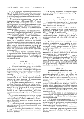 Diário da República, 1.ª série — N.º 252 — 31 de dezembro de 2012                                              7424-(91)

(RNCCI), no âmbito do funcionamento ou implemen-                7 — Às entidades do Programa da Saúde não são apli-
tação da RNCCI, são autorizados pelos membros do              cáveis cativações de receitas gerais com origem no Orça-
Governo responsáveis pelas áreas das finanças, da saúde,      mento do Estado.
da solidariedade e da segurança social e podem envolver
encargos até um triénio.                                                              Artigo 150.º
   2 — O disposto no número anterior é aplicável aos          Encargos com prestações de saúde no Serviço Nacional de Saúde
contratos-programa a celebrar pelas ARS, I. P., e pelo
ISS, I. P., com entidades a integrar na RNCCI, no âmbito         1 — São suportados pelo orçamento do SNS os encargos
do funcionamento ou implementação da mesma, sendo             com as prestações de saúde realizadas por estabelecimentos
autorizados pelos membros do Governo responsáveis pe-         e serviços do SNS aos beneficiários:
las áreas das finanças, da saúde, da solidariedade e da          a) Da assistência na doença da Guarda Nacional Repu-
segurança social.                                             blicana e da Polícia de Segurança Pública, regulado pelo
   3 — Os contratos-programa a que se referem os núme-        Decreto-Lei n.º 158/2005, de 20 de setembro, alterado pela
ros anteriores tornam-se eficazes com a sua assinatura e      Lei n.º 53-D/2006, de 29 de dezembro;
são publicados na 2.ª série do Diário da República.              b) Da assistência na doença aos militares das Forças
   4 — O contrato-programa a celebrar entre a Adminis-        Armadas, regulado pelo Decreto-Lei n.º 167/2005, de 23
tração Central do Sistema de Saúde, I. P. (ACSS, I. P.),      de setembro, alterado pela Lei n.º 53-D/2006, de 29 de
e a SPMS — Serviços Partilhados do Ministério da              dezembro.
Saúde, E. P. E., relativo aos sistemas de informação e
comunicação e mecanismo de racionalização de compras             2 — Para efeitos do número anterior e do disposto no
a prover ao SNS, fixa os encargos com esta atividade          artigo 25.º do Estatuto do Serviço Nacional de Saúde,
até ao limite de um triénio, mediante aprovação dos           aprovado pelo Decreto-Lei n.º 11/93, de 15 de janeiro,
membros do Governo responsáveis pelas áreas das fi-           o preço dos cuidados prestados no quadro do SNS é o
nanças e da saúde, sendo-lhe aplicável o disposto no          estabelecido pela ACSS, I. P., para os restantes benefi-
número anterior.                                              ciários do SNS.
                                                                 3 — Os saldos dos serviços e fundos autónomos do
   5 — Fora dos casos previstos nos números anteriores,
                                                              SNS apurados na execução orçamental de 2012 transitam
os contratos dos centros hospitalares, dos hospitais e uni-   automaticamente para o orçamento de 2013.
dade locais de saúde com natureza de entidade pública            4 — O disposto no artigo 156.º da Lei n.º 53-A/2006, de
empresarial passam a estar sujeitos a fiscalização prévia     28 de dezembro, alterada pelos Decretos-Leis n.os 159/2009,
do Tribunal de Contas.                                        de 13 de julho, e 322/2009, de 14 de dezembro, não preju-
                                                              dica os financiamentos que visem garantir a igualdade de
                       Artigo 149.º                           tratamento em caso de doença dos trabalhadores colocados
            Receitas do Serviço Nacional de Saúde             nos serviços periféricos externos em relação aos demais
                                                              trabalhadores em funções públicas.
   1 — O Ministério da Saúde, através da ACSS, I. P.,
implementa as medidas necessárias à faturação e à co-                                 Artigo 151.º
brança efetiva de receitas, devidas por terceiros legal ou
                                                                      Encargos dos sistemas de assistência na doença
contratualmente responsáveis, nomeadamente mediante o
estabelecimento de penalizações, no âmbito dos contratos-        1 — A comparticipação às farmácias, por parte dos
-programa.                                                    sistemas de assistência na doença dos militares das
   2 — O pagamento das prestações de serviços efetuadas       Forças Armadas, da Guarda Nacional Republicana e da
pelas entidades do SNS a pessoas singulares fiscalmente       Polícia de Segurança Pública, relativamente a medica-
residentes nas regiões autónomas é da responsabilidade        mentos, passa a constituir encargo integral assumido
do Serviço Regional de Saúde respetivo.                       pelo SNS.
   3 — As prestações de serviços do SNS a pessoas                2 — A comparticipação, por parte dos sistemas de as-
singulares fiscalmente residentes nas regiões autóno-         sistência na doença dos militares das Forças Armadas, da
mas são obrigatoriamente enquadradas pelo previsto no         Guarda Nacional Republicana e da Polícia de Segurança
artigo 5.º da Lei n.º 8/2012, de 21 de fevereiro, alterada    Pública, às entidades prestadoras de serviços ao pessoal
pela Lei n.º 20/2012, de 14 de maio, sendo responsa-          que recorre a meios de diagnóstico complementares passa
bilidade do Serviço Regional de Saúde a emissão do            a constituir, a partir de 1 de julho de 2013, encargo integral
                                                              assumido pelo SNS.
número do compromisso previsto no n.º 3 do mesmo
                                                                 3 — Não constitui encargo do SNS o pagamento de
artigo.                                                       dívidas relativas às comparticipações previstas nos nú-
   4 — O Ministério da Saúde implementa as medidas            meros anteriores contraídas em data prévia à passagem
necessárias para que, progressivamente, a faturação dos       do encargo para o SNS.
serviços prestados aos utentes do SNS inclua a informa-          4 — Para efeitos de execução do disposto nos n.os 1 e 2,
ção do custo efetivo dos serviços prestados que não são       ficam os membros do Governo responsáveis pelas áreas da
sujeitos a pagamento.                                         defesa nacional e da administração interna autorizados a
   5 — A responsabilidade de terceiros pelos encargos das     efetuar transferências de verbas dos respetivos orçamentos
prestações de saúde de um sujeito exclui, na medida dessa     para o orçamento do Ministério da Saúde.
responsabilidade, a do SNS.                                      5 — O montante a transferir nos termos do número
   6 — Para efeitos dos números anteriores, o Ministério      anterior é determinado por despacho dos membros do
da Saúde aciona, nomeadamente, mecanismos de resolução        Governo responsáveis pelas áreas das finanças, da saúde
alternativa de litígios.                                      e da tutela.
 