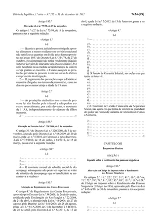 Diário da República, 1.ª série — N.º 252 — 31 de dezembro de 2012                                                                                      7424-(99)

                              Artigo 183.º                                         abril, e pela Lei n.º 7/2012, de 13 de fevereiro, passa a ter
                                                                                   a seguinte redação:
           Alteração à Lei n.º 75/98, de 19 de novembro

  Os artigos 1.º e 2.º da Lei n.º 75/98, de 19 de novembro,                                                            «Artigo 4.º
passam a ter a seguinte redação:                                                                                             [...]

                                 «Artigo 1.º                                              1— .....................................
                                      [...]                                              a) . . . . . . . . . . . . . . . . . . . . . . . . . . . . . . . . . . . . . . .
                                                                                         b) . . . . . . . . . . . . . . . . . . . . . . . . . . . . . . . . . . . . . . .
     1 — Quando a pessoa judicialmente obrigada a pres-                                  c) . . . . . . . . . . . . . . . . . . . . . . . . . . . . . . . . . . . . . . .
  tar alimentos a menor residente em território nacional                                 d) . . . . . . . . . . . . . . . . . . . . . . . . . . . . . . . . . . . . . . .
  não satisfizer as quantias em dívida pelas formas previs-                              e) . . . . . . . . . . . . . . . . . . . . . . . . . . . . . . . . . . . . . . .
  tas no artigo 189.º do Decreto-Lei n.º 314/78, de 27 de                                f) . . . . . . . . . . . . . . . . . . . . . . . . . . . . . . . . . . . . . . .
  outubro, e o alimentado não tenha rendimento ilíquido                                  g) . . . . . . . . . . . . . . . . . . . . . . . . . . . . . . . . . . . . . . .
  superior ao valor do indexante dos apoios sociais (IAS)                                h) . . . . . . . . . . . . . . . . . . . . . . . . . . . . . . . . . . . . . . .
  nem beneficie nessa medida de rendimentos de outrem                                    i) . . . . . . . . . . . . . . . . . . . . . . . . . . . . . . . . . . . . . . .
  a cuja guarda se encontre, o Estado assegura as pres-                                  j) . . . . . . . . . . . . . . . . . . . . . . . . . . . . . . . . . . . . . . .
  tações previstas na presente lei até ao início do efetivo                              l) O Fundo de Garantia Salarial, nas ações em que
  cumprimento da obrigação.                                                           tenha de intervir;
     2 — O pagamento das prestações a que o Estado se                                    m) . . . . . . . . . . . . . . . . . . . . . . . . . . . . . . . . . . . . . .
  encontra obrigado, nos termos da presente lei, cessa no                                n) . . . . . . . . . . . . . . . . . . . . . . . . . . . . . . . . . . . . . . .
  dia em que o menor atinja a idade de 18 anos.                                          o) . . . . . . . . . . . . . . . . . . . . . . . . . . . . . . . . . . . . . . .
                                                                                         p) . . . . . . . . . . . . . . . . . . . . . . . . . . . . . . . . . . . . . . .
                                 Artigo 2.º                                              q) . . . . . . . . . . . . . . . . . . . . . . . . . . . . . . . . . . . . . . .
                                                                                         r) . . . . . . . . . . . . . . . . . . . . . . . . . . . . . . . . . . . . . . .
                                      [...]
                                                                                         s) . . . . . . . . . . . . . . . . . . . . . . . . . . . . . . . . . . . . . . .
    1 — As prestações atribuídas nos termos da pre-                                      t) . . . . . . . . . . . . . . . . . . . . . . . . . . . . . . . . . . . . . . .
  sente lei são fixadas pelo tribunal e não podem ex-                                    u) . . . . . . . . . . . . . . . . . . . . . . . . . . . . . . . . . . . . . . .
  ceder, mensalmente, por cada devedor, o montante                                       v) O Instituto de Gestão Financeira da Segurança
  de 1 IAS, independentemente do número de filhos                                     Social, nas ações em que tenha de intervir na qualidade
  menores.                                                                            de gestor do Fundo de Garantia de Alimentos Devidos
    2 — . . . . . . . . . . . . . . . . . . . . . . . . . . . . . . . . . . . .»      a Menores.

                              Artigo 184.º                                                2—      .....................................
                                                                                          3—      .....................................
    Alteração ao Decreto-Lei n.º 220/2006, de 3 de novembro                               4—      .....................................
  O artigo 30.º do Decreto-Lei n.º 220/2006, de 3 de no-                                  5—      .....................................
vembro, alterado pelo Decreto-Lei n.º 68/2009, de 20 de                                   6—      .....................................
março, pela Lei n.º 5/2010, de 5 de maio, e pelos Decretos-                               7—      . . . . . . . . . . . . . . . . . . . . . . . . . . . . . . . . . . . .»
-Leis n.os 72/2010, de 18 de junho, e 64/2012, de 15 de
março, passa a ter a seguinte redação:                                                                          CAPÍTULO XII
                                «Artigo 30.º                                                                   Impostos diretos
                                      [...]
                                                                                                                     SECÇÃO I
    1— .....................................
    2— .....................................                                             Imposto sobre o rendimento das pessoas singulares
    3— .....................................
    4 — O montante mensal do subsídio social de de-                                                                 Artigo 186.º
  semprego subsequente não pode ser superior ao valor                                     Alteração ao Código do Imposto sobre o Rendimento
  do subsídio de desemprego que o beneficiário se en-                                                   das Pessoas Singulares
  contrava a receber.»                                                                Os artigos 2.º, 16.º, 22.º, 25.º, 31.º, 41.º, 68.º, 68.º-A,
                                                                                   71.º, 72.º, 78.º, 79.º, 81.º, 83.º, 85.º, 88.º, 101.º, 119.º e 124.º
                              Artigo 185.º                                         do Código do Imposto sobre o Rendimento das Pessoas
       Alteração ao Regulamento das Custas Processuais                             Singulares (Código do IRS), aprovado pelo Decreto-Lei
                                                                                   n.º 442-A/88, de 30 de novembro, passam a ter a seguinte
   O artigo 4.º do Regulamento das Custas Processuais,                             redação:
aprovado pelo Decreto-Lei n.º 34/2008, de 26 de fevereiro,
retificado pela Declaração de Retificação n.º 22/2008,                                                                 «Artigo 2.º
de 24 de abril, e alterado pela Lei n.º 43/2008, de 27 de
                                                                                                                             [...]
agosto, pelo Decreto-Lei n.º 181/2008, de 28 de agosto,
pelas Leis n.os 64-A/2008, de 31 de dezembro, e 3-B/2010,                                 1— .....................................
de 28 de abril, pelo Decreto-Lei n.º 52/2011, de 13 de                                    2— .....................................
 