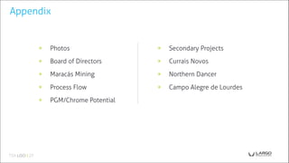 Appendix
◉ Photos
◉ Board of Directors
◉ Maracás Mining
◉ Process Flow
◉ PGM/Chrome Potential
◉ Secondary Projects
◉ Currais Novos
◉ Northern Dancer
◉ Campo Alegre de Lourdes
 