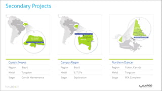 Secondary Projects
Currais Novos
Region Brazil
Metal Tungsten
Stage Care & Maintenance
Campo Alegre
Region Brazil
Metal V, Ti, Fe
Stage Exploration
Northern Dancer
Region Yukon, Canada
Metal Tungsten
Stage PEA Complete
 