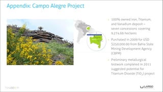 ◉ 100% owned iron, Titanium,
and Vanadium deposit –
seven concessions covering
9,274.66 hectares
◉ Purchased in 2009 for USD
$250,000.00 from Bahia State
Mining Development Agency
(CBPM)
◉ Preliminary metallurgical
testwork completed in 2011
suggested potential for
Titanium Dioxide (TiO2) project
Appendix: Campo Alegre Project
 