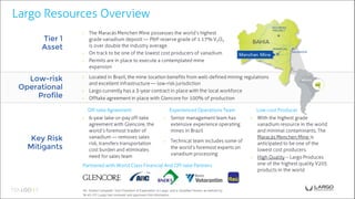 Largo Resources Overview
Tier 1
Asset
Low-risk
Operational
Profile
Key Risk
Mitigants
◉ Located in Brazil, the mine location benefits from well-defined mining regulations
and excellent infrastructure — low-risk jurisdiction
◉ Largo currently has a 3-year contract in place with the local workforce
◉ Offtake agreement in place with Glencore for 100% of production
Experienced Operations Team Low-cost Producer
◉ 6-year take-or-pay off-take
agreement with Glencore, the
world’s foremost trader of
vanadium — removes sales
risk, transfers transportation
cost burden and eliminates
need for sales team
◉ Senior management team has
extensive experience operating
mines in Brazil
◉ Technical team includes some of
the world’s foremost experts on
vanadium processing
 With the highest grade
vanadium resource in the world
and minimal contaminants, The
Maracás Menchen Mine is
anticipated to be one of the
lowest cost producers.
 High Quality – Largo Produces
one of the highest quality V205
products in the world
◉ The Maracás Menchen Mine possesses the world’s highest
grade vanadium deposit — P&P reserve grade of 1.17% V2O5
is over double the industry average
◉ On track to be one of the lowest cost producers of vanadium
◉ Permits are in place to execute a contemplated mine
expansion
Partnered with World Class Financial And Off-take Partners
Mr. Robert Campbell, Vice President of Exploration to Largo, and a Qualified Person as defined by
NI 43-101 Largo has reviewed and approved this information.
Off-take Agreement
 