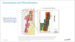 Maracás Menchen
Mine Concessions
and Strike Length
Concessions and Mineralization
= 15 Year Life of Mine (i)
(i) (i) Mineral Reserves (Proven and Probable Resources), Mineral Resources, and Inferred Resources for the Maracás Menchen
Mine as calculated in: An Updated Mine Plan and Mineral Reserve for the Maracás Menchen Project, Bahia State, Brazil, dated
July 8, 2016 and filed on SEDAR on July 8, 2016. Mineral Resource and Mineral Reserve Effective Date: March 31, 2016.
Mr. Robert Campbell, Vice President of Exploration to Largo, and a Qualified Person as defined by NI 43-101 Largo has
reviewed and approved this information.
 