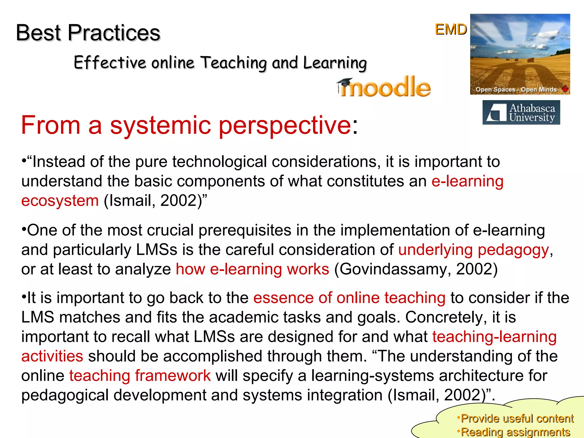 “ Instead of the pure technological considerations, it is important to understand the basic components of what constitutes an  e-learning ecosystem  (Ismail, 2002)”  One of the most crucial prerequisites in the implementation of e-learning and particularly LMSs is the careful consideration of  underlying pedagogy , or at least to analyze  how e-learning works  (Govindassamy, 2002)  It is important to go back to the  essence of online teaching  to consider if the LMS matches and fits the academic tasks and goals. Concretely, it is important to recall what LMSs are designed for and what  teaching-learning activities  should be accomplished through them. “The understanding of the online  teaching framework  will specify a learning-systems architecture for pedagogical development and systems integration (Ismail, 2002)”.   From a systemic perspective : Best Practices Effective online Teaching and Learning Provide useful content Reading assignments EMD 