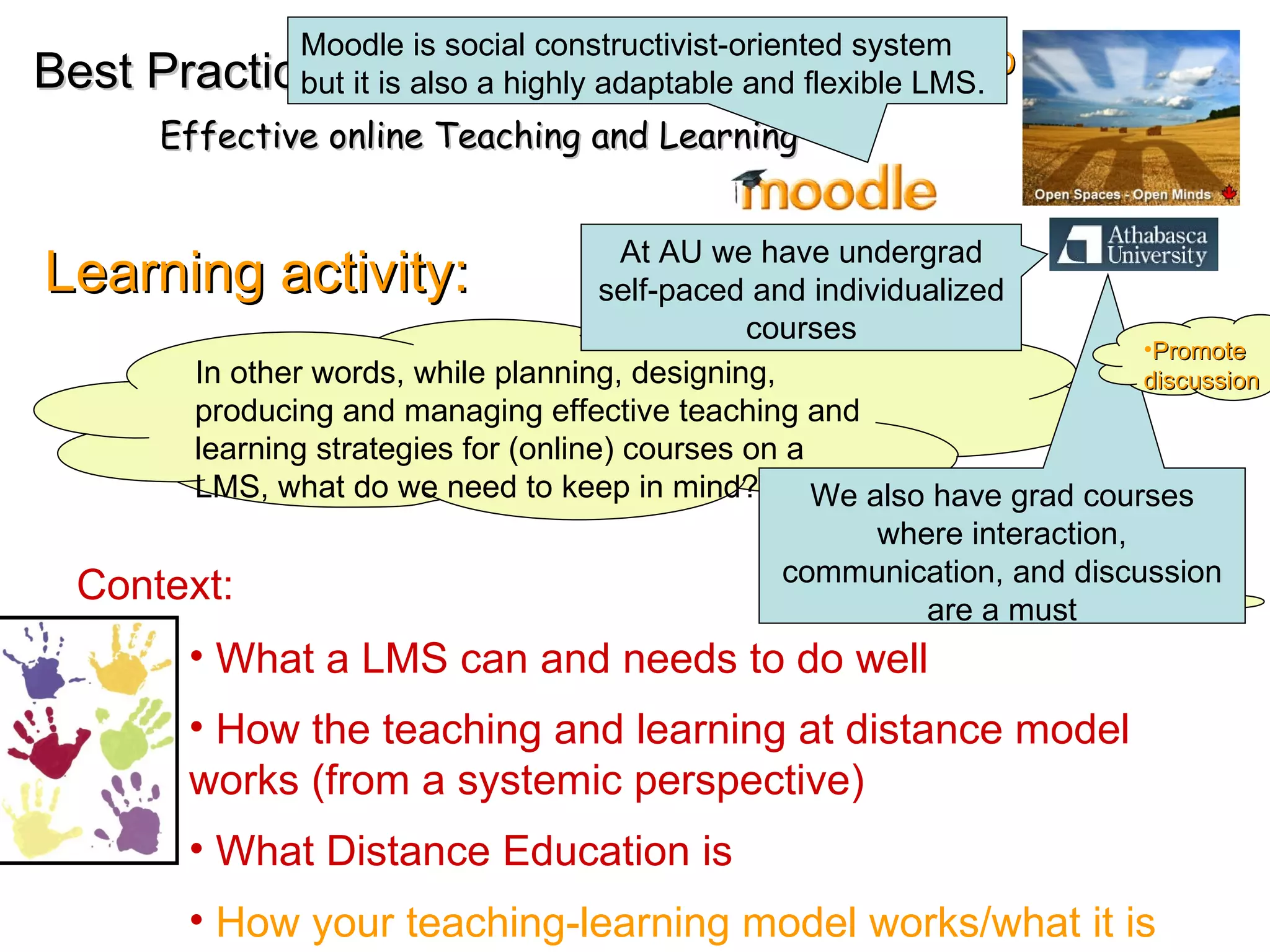 EMD Learning activity: In other words, while planning, designing, producing and managing effective teaching and learning strategies for (online) courses on a LMS, what do we need to keep in mind? Best Practices Effective online Teaching and Learning What a LMS can and needs to do well How the teaching and learning at distance model works (from a systemic perspective) What Distance Education is  How your teaching-learning model works/what it is At AU we have undergrad self-paced and individualized courses We also have grad courses where interaction, communication, and discussion are a must Moodle is social constructivist-oriented system but it is also a highly adaptable and flexible LMS.  Context: Promote  discussion 