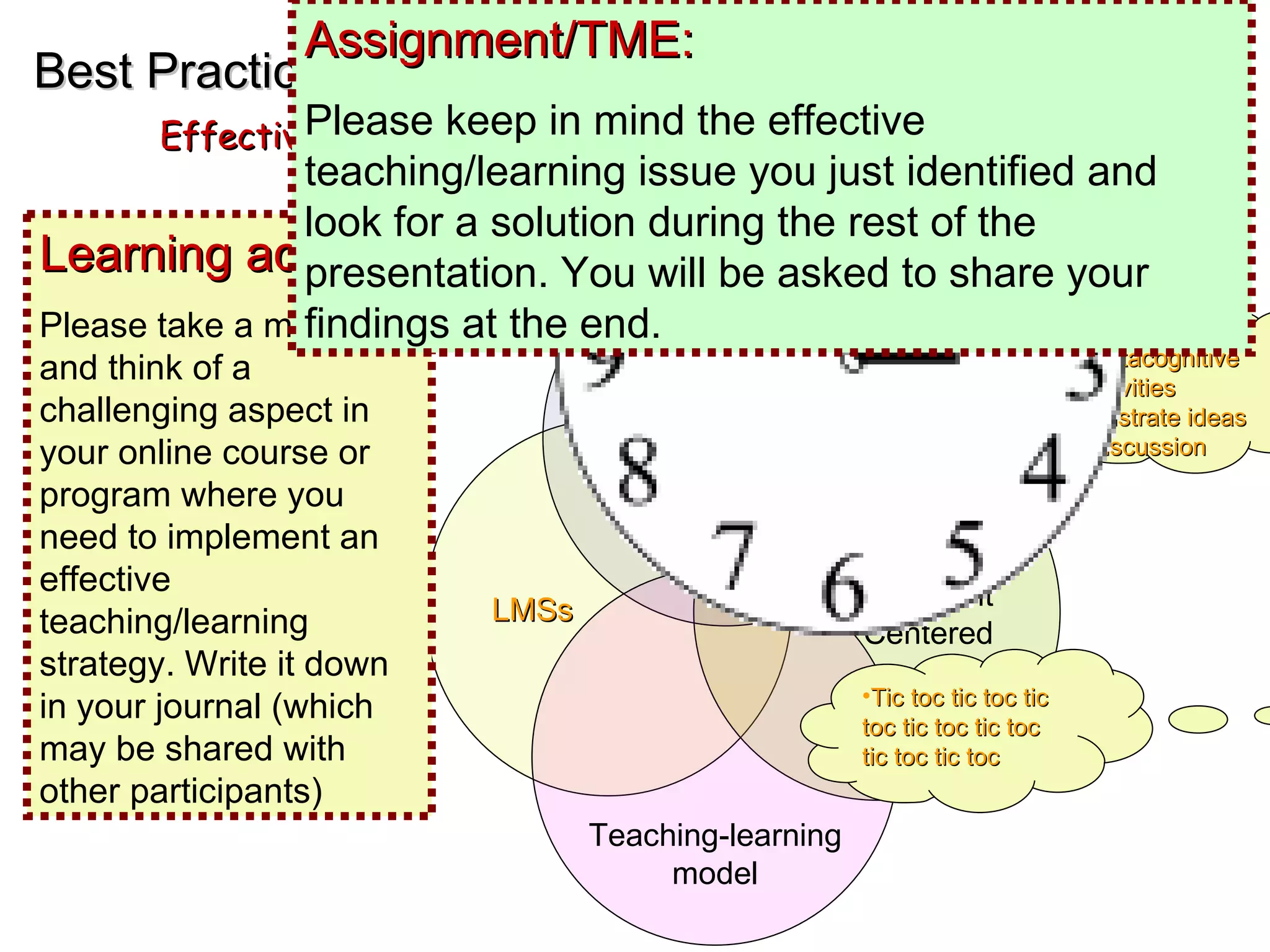 EMD Best Practices Effective online Teaching and Learning Metacognitive  Activities Illustrate ideas Discussion LMSs Student Centered Distance Education Teaching-learning model Learning activity: Tic toc tic toc tic toc tic toc tic toc tic toc tic toc Learning activity:  Please take a minute and think of a challenging aspect in your online course or program where you need to implement an effective teaching/learning strategy. Write it down in your journal (which may be shared with other participants) Assignment/TME:  Please keep in mind the effective teaching/learning issue you just identified and look for a solution during the rest of the presentation. You will be asked to share your findings at the end. 