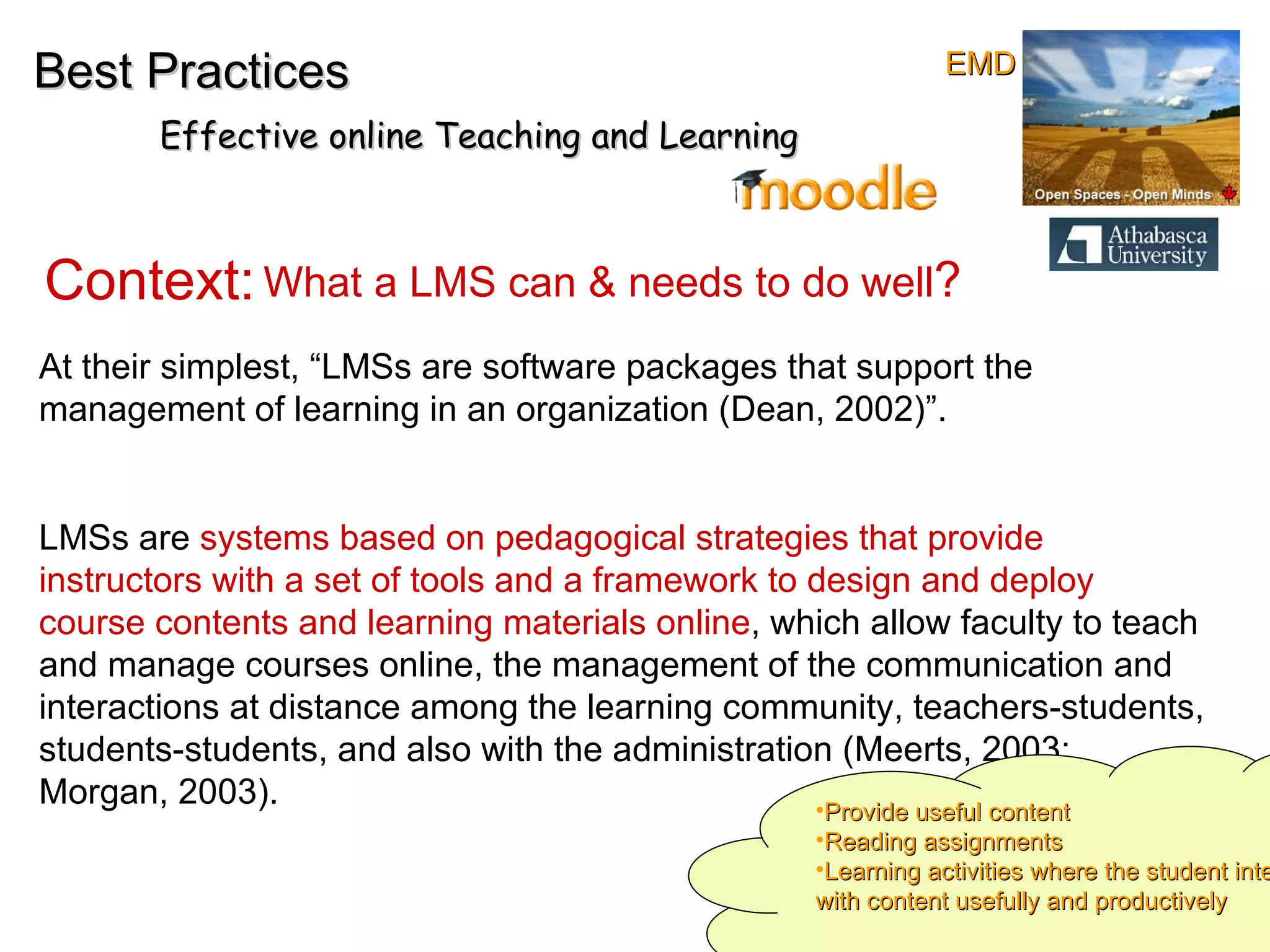 Best Practices Effective online Teaching and Learning Context:  What a LMS can & needs to do well ? At their simplest, “LMSs are software packages that support the management of learning in an organization (Dean, 2002)”.  LMSs are  systems   based on pedagogical strategies   that provide instructors with a set of tools and a framework to design and deploy course contents and learning materials online , which allow faculty to teach and manage courses online, the management of the communication and interactions at distance among the learning community, teachers-students, students-students, and also with the administration (Meerts, 2003; Morgan, 2003).  Provide useful content Reading assignments Learning activities where the student interacts with content usefully and productively EMD 