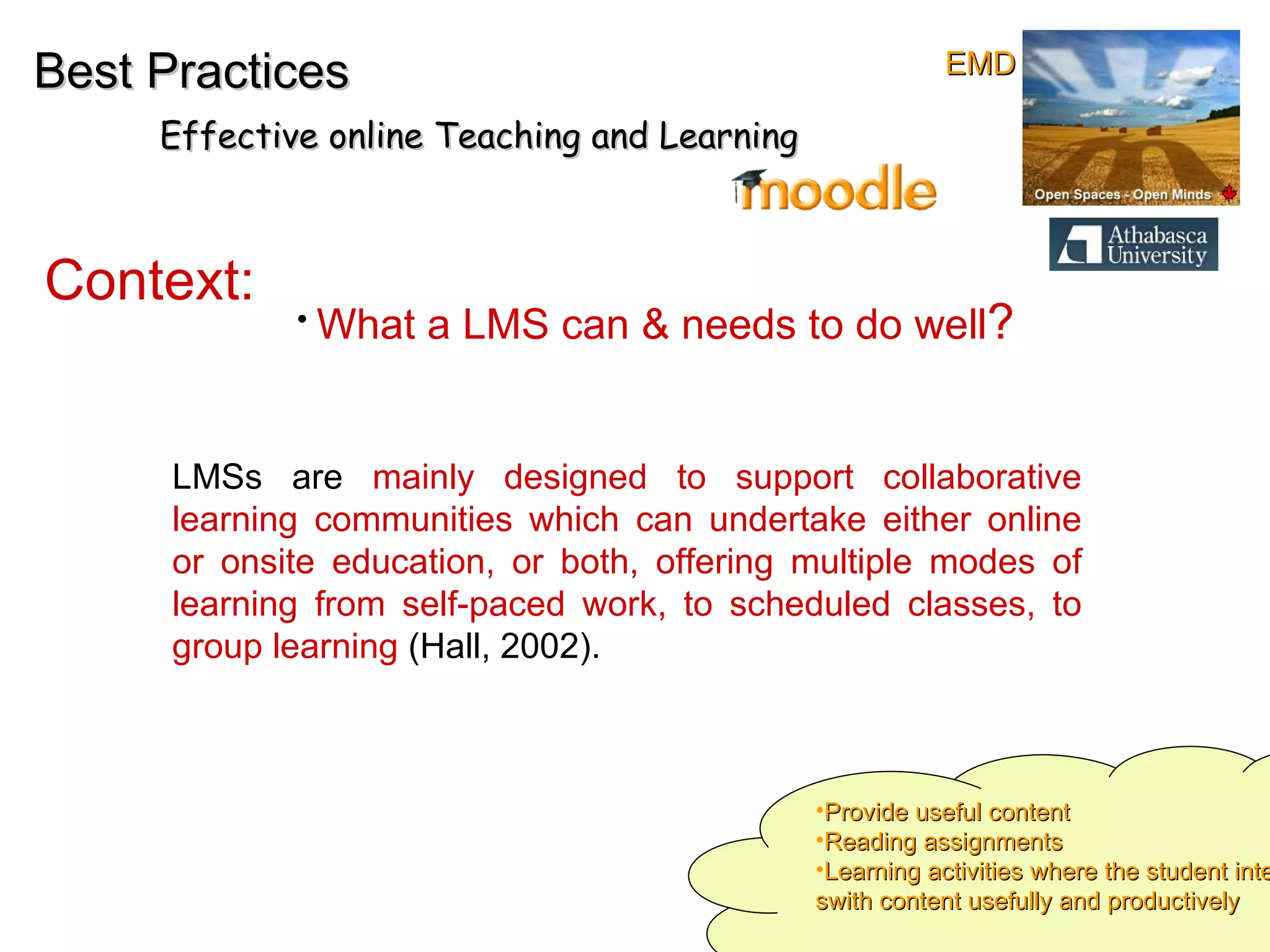 Best Practices Effective online Teaching and Learning Context:   LMSs are  mainly designed to support collaborative learning communities which can undertake either online or onsite education, or both, offering multiple modes of learning from self-paced work, to scheduled classes, to group learning  (Hall, 2002).  What a LMS can & needs to do well ? Provide useful content Reading assignments Learning activities where the student interact swith content usefully and productively EMD 
