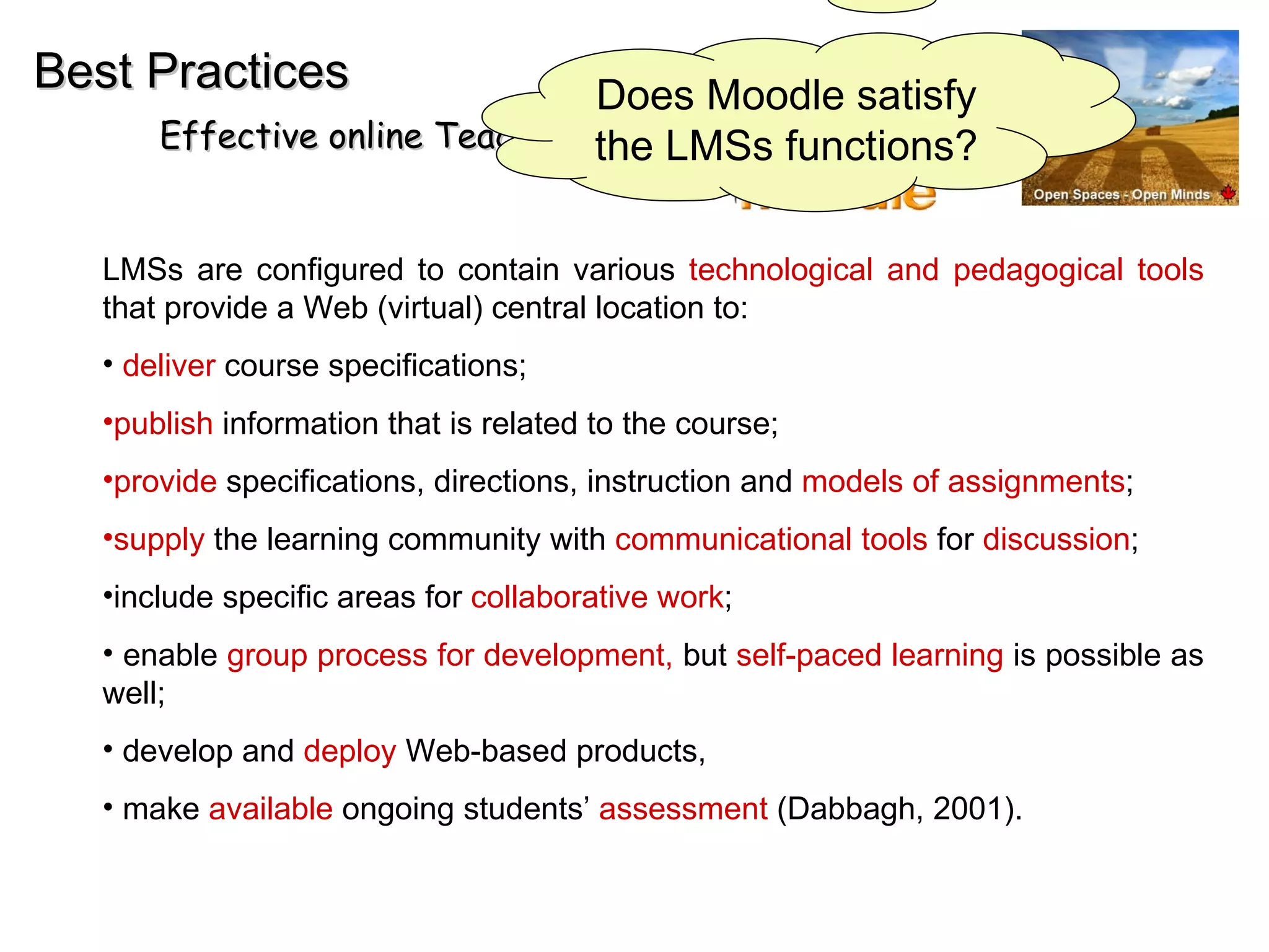 EMD Best Practices Effective online Teaching and Learning LMSs are configured to contain various  technological and pedagogical tools  that provide a Web (virtual) central location to: deliver  course specifications;  publish  information that is related to the course; provide  specifications, directions, instruction and  models of assignments ;  supply  the learning community with  communicational tools  for  discussion ;  include specific areas for  collaborative work ;  enable  group process for development,  but  self-paced learning  is possible as well;  develop and  deploy  Web-based products,  make  available  ongoing students’  assessment  (Dabbagh, 2001).  Does Moodle satisfy the LMSs functions? 