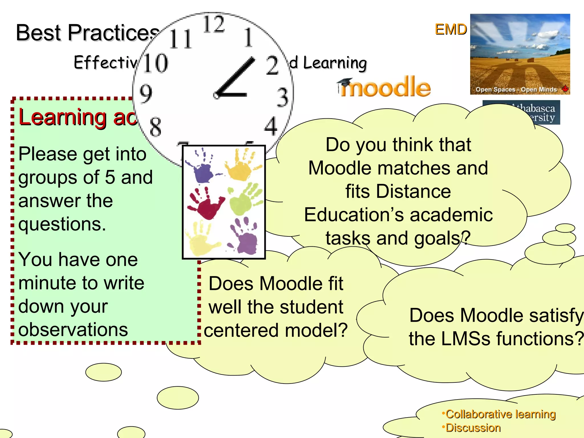 Best Practices Effective online Teaching and Learning Do you think that Moodle matches and fits Distance Education’s academic tasks and goals? Does Moodle fit well the student centered model? Does Moodle satisfy the LMSs functions? Learning activity:  Please get into groups of 5 and answer the questions. You have one minute to write down your observations Collaborative learning Discussion EMD 
