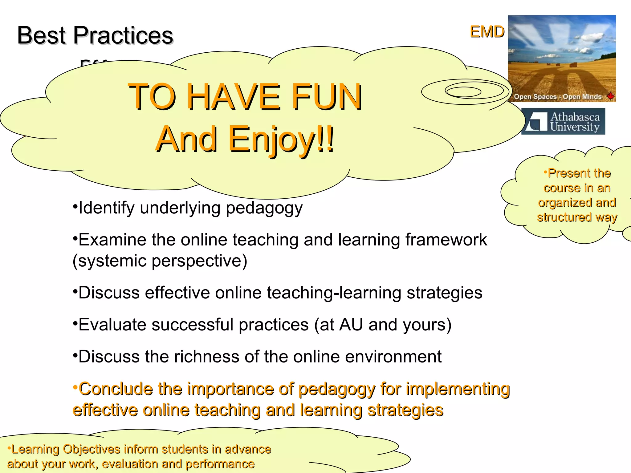 Best Practices Effective online Teaching and Learning Objectives: Identify underlying pedagogy  Examine the online teaching and learning framework (systemic perspective) Discuss effective online teaching-learning strategies Evaluate successful practices (at AU and yours) Discuss the richness of the online environment Conclude the importance of pedagogy for implementing  effective online teaching and learning strategies  Present the course in an organized and structured way Learning Objectives inform students in advance about your work, evaluation and performance expectations TO HAVE FUN And Enjoy!! EMD 