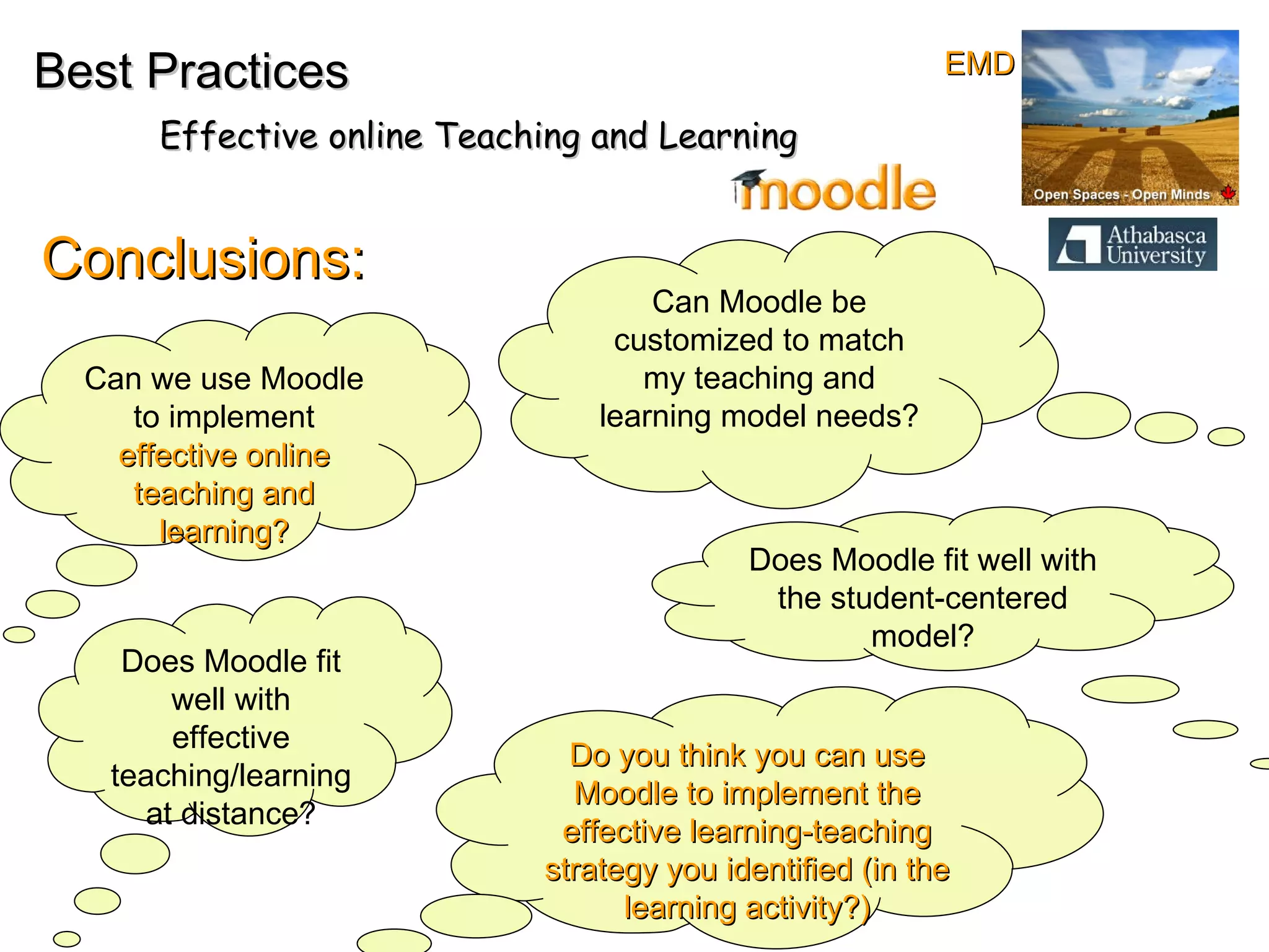Conclusions: Best Practices Effective online Teaching and Learning Can we use Moodle to implement  effective online teaching and learning? Can Moodle be customized to match my teaching and learning model needs? Does Moodle fit well with the student-centered model? Does Moodle fit well with effective teaching/learning at distance? Do you think you can use Moodle to implement the effective learning-teaching strategy you identified (in the learning activity?) EMD 