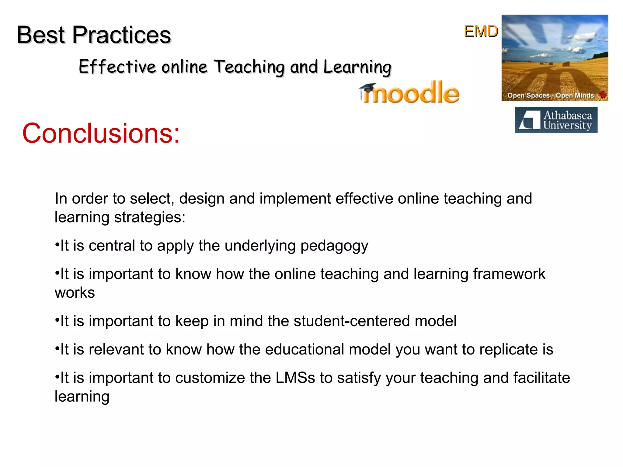Conclusions: Best Practices Effective online Teaching and Learning In order to select, design and implement effective online teaching and learning strategies: It is central to apply the underlying pedagogy It is important to know how the online teaching and learning framework works It is important to keep in mind the student-centered model It is relevant to know how the educational model you want to replicate is It is important to customize the LMSs to satisfy your teaching and facilitate learning EMD 