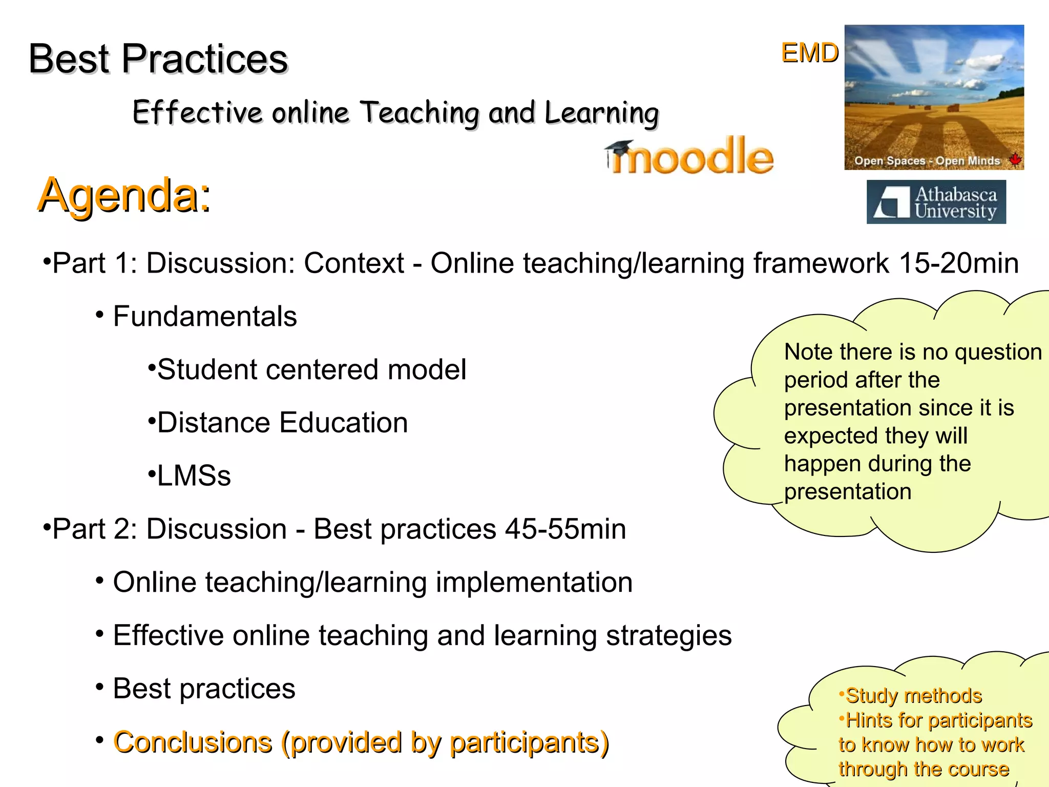 Best Practices Effective online Teaching and Learning Agenda: Part 1: Discussion: Context - Online teaching/learning framework 15-20min Fundamentals Student centered model Distance Education  LMSs Part 2: Discussion - Best practices 45-55min Online teaching/learning implementation  Effective online teaching and learning strategies Best practices  Conclusions (provided by participants) Note there is no question period after the presentation since it is expected they will happen during the presentation Study methods Hints for participants to know how to work through the course EMD 
