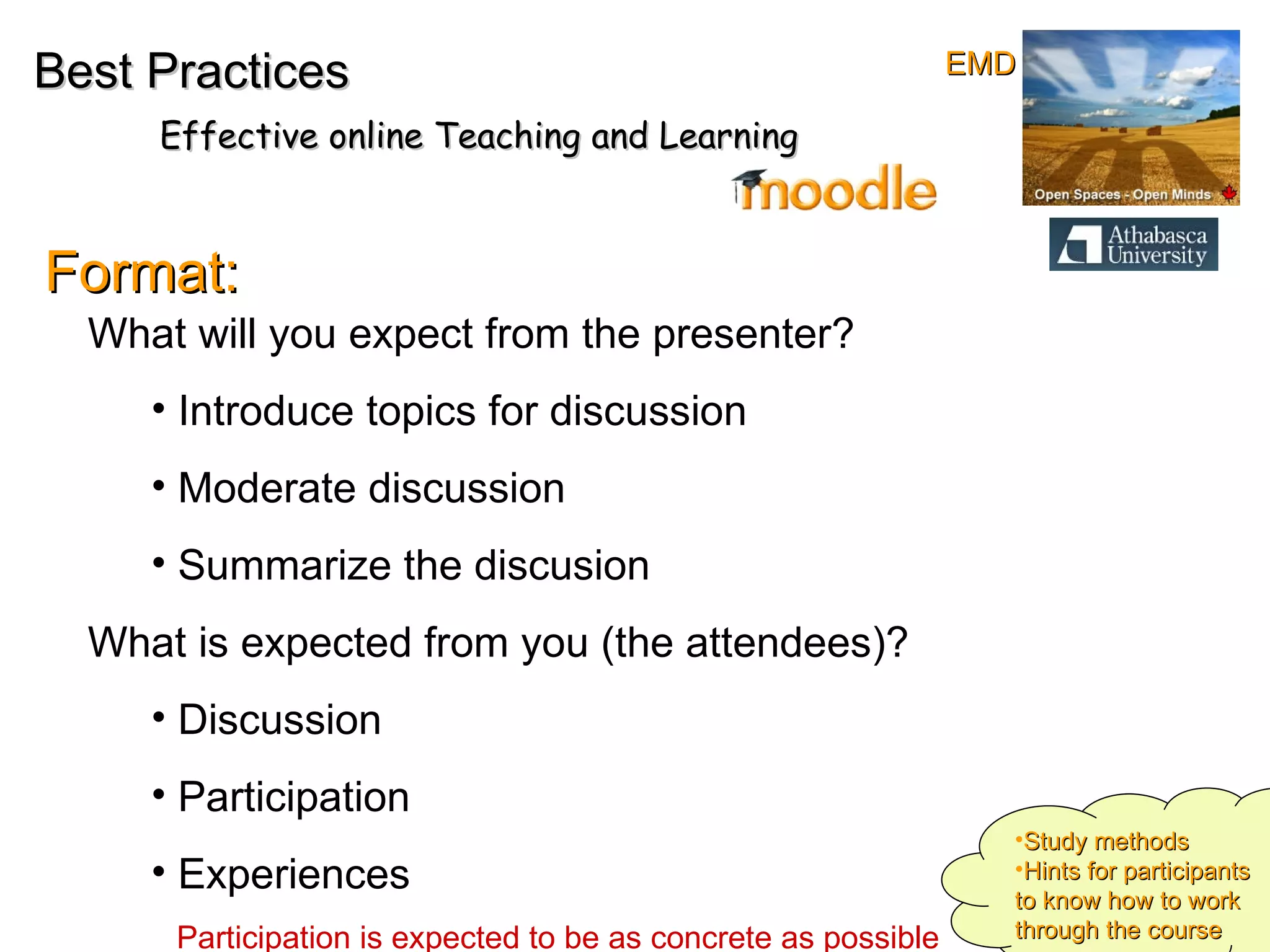 Best Practices Effective online Teaching and Learning Format: What will you expect from the presenter?  Introduce topics for discussion Moderate discussion Summarize the discusion What is expected from you (the attendees)?  Discussion Participation Experiences Participation is expected to be as concrete as possible Study methods Hints for participants to know how to work through the course EMD 