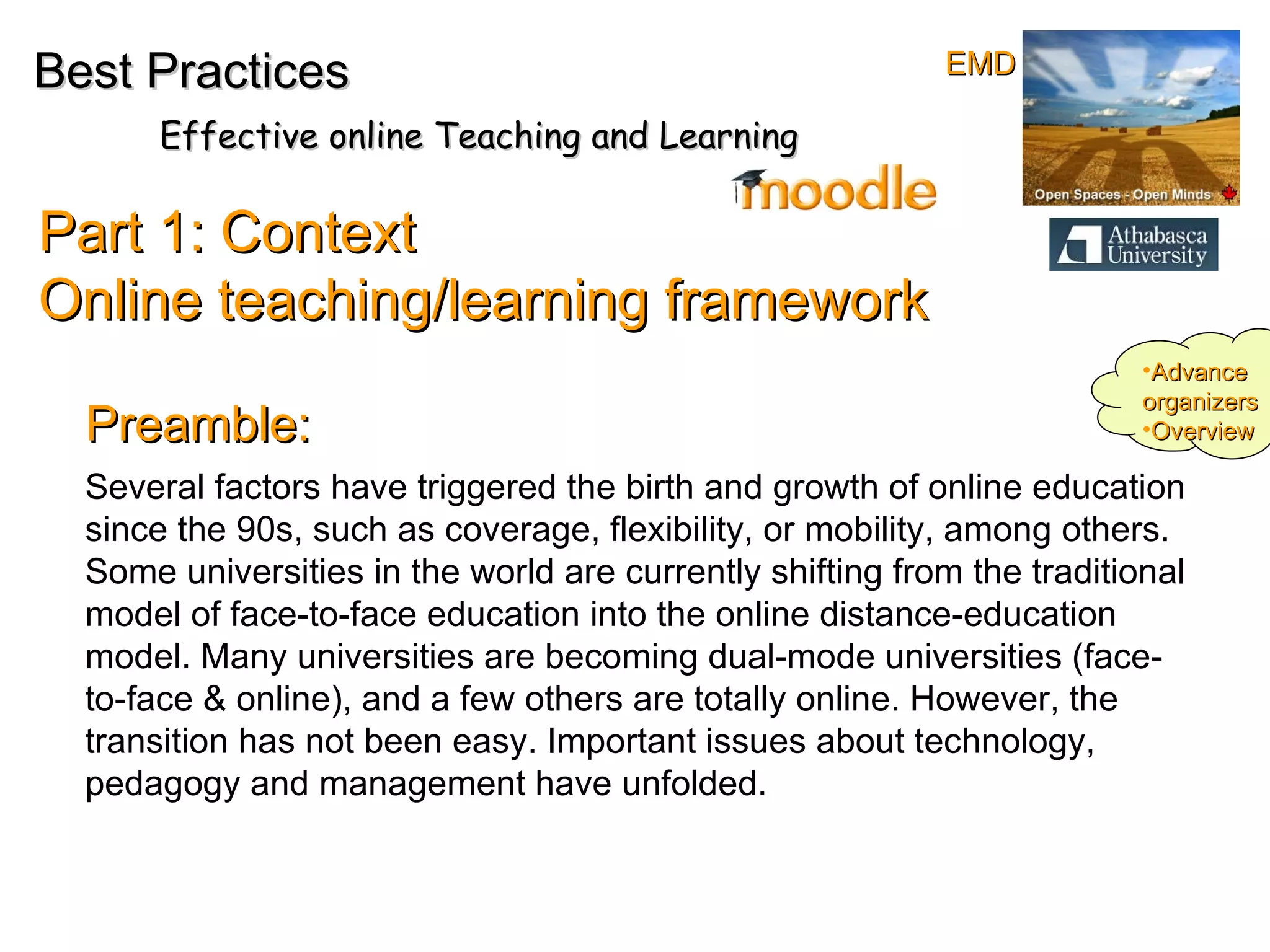 Several factors have triggered the birth and growth of online education since the 90s, such as coverage, flexibility, or mobility, among others. Some universities in the world are currently shifting from the traditional model of face-to-face education into the online distance-education model. Many universities are becoming dual-mode universities (face-to-face & online), and a few others are totally online. However, the transition has not been easy. Important issues about technology, pedagogy and management have unfolded. Part 1: Context  Online teaching/learning framework Best Practices Effective online Teaching and Learning Advance organizers Overview Preamble: EMD 