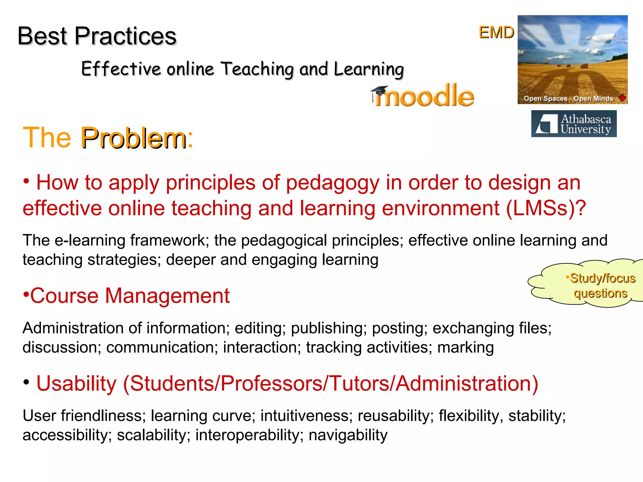 How to apply principles of pedagogy in order to design an  effective online teaching and learning environment (LMSs)? The e-learning framework; the pedagogical principles; effective online learning and teaching strategies; deeper and engaging learning  Course Management Administration of information; editing; publishing; posting; exchanging files; discussion; communication; interaction; tracking activities; marking Usability (Students/Professors/Tutors/Administration)   User friendliness; learning curve; intuitiveness; reusability; flexibility, stability; accessibility; scalability; interoperability; navigability  The  Problem : Best Practices Effective online Teaching and Learning Study/focus questions EMD 