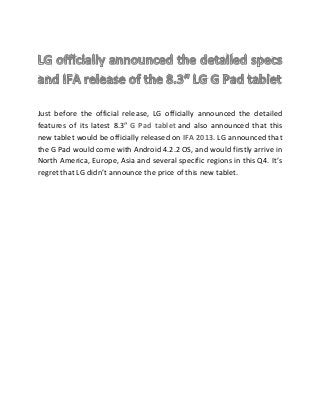 Just before the official release, LG officially announced the detailed
features of its latest 8.3″ G Pad tablet and also announced that this
new tablet would be officially released on IFA 2013. LG announced that
the G Pad would come with Android 4.2.2 OS, and would firstly arrive in
North America, Europe, Asia and several specific regions in this Q4. It’s
regret that LG didn’t announce the price of this new tablet.
 