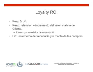 Loyalty ROI

• Keep & Lift.
• Keep: retención – incremento del valor vitalicio del
  Cliente.
   – Idóneo para modelos de subscripción.
• Lift: incremento de frecuencia y/o monto de las compras.




                                       Información confidencial y/o propietaria. Prohibida su
                                                reproducción por cualquier medio.
 