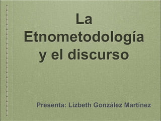La
Etnometodología
y el discurso
Presenta: Lizbeth González Martínez
 