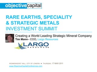 RARE EARTHS, SPECIALITY
& STRATEGIC METALS
INVESTMENT SUMMIT
       Creating a World Leading Strategic Mineral Company
       Tim Mann– COO, Largo Resources




 IRONMONGERS’ HALL, CITY OF LONDON ● THURSDAY, 17 MAR 2011
 www.ObjectiveCapitalConferences.com
 