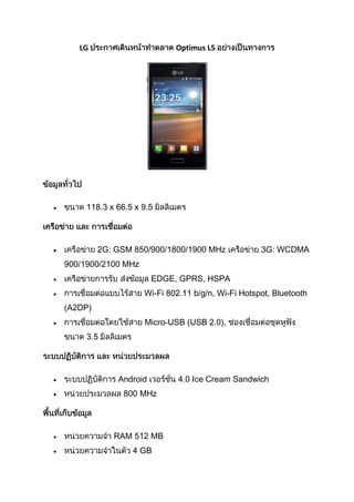 LG                       Optimus L5




     118.3 x 66.5 x 9.5




         2G: GSM 850/900/1800/1900 MHz             3G: WCDMA
900/1900/2100 MHz
                       EDGE, GPRS, HSPA
                    Wi-Fi 802.11 b/g/n, Wi-Fi Hotspot, Bluetooth
(A2DP)
                    Micro-USB (USB 2.0),
     3.5




             Android         4.0 Ice Cream Sandwich
               800 MHz




            RAM 512 MB
                 4 GB
 