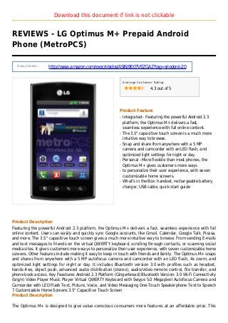 Download this document if link is not clickable
REVIEWS - LG Optimus M+ Prepaid Android
Phone (MetroPCS)
Product Details :
http://www.amazon.com/exec/obidos/ASIN/B007VEZGA2?tag=sriodonk-20
Average Customer Rating
4.3 out of 5
Product Feature
Integrated - Featuring the powerful Android 2.3q
platform, the Optimus M+ delivers a fast,
seamless experience with full online content.
The 3.5" capacitive touch screen is a much moreq
intuitive way to browse.
Snap and share from anywhere with a 5 MPq
camera and camcorder with an LED flash, and
optimized light settings for night or day.
Personal - More flexible than most phones, theq
Optimus M+ gives customers more ways
to personalize their user experience, with sevenq
customizable home screens.
What's in the Box: handset, rechargeable battery,q
charger, USB cable, quick start guide
Product Description
Featuring the powerful Android 2.3 platform, the Optimus M+ delivers a fast, seamless experience with full
online content. Users can easily and quickly sync Google accounts, like Gmail, Calendar, Google Talk, Picasa,
and more. The 3.5" capacitive touch screen gives a much more intuitive way to browse. From sending E-mails
and text messages to friends on the virtual QWERTY keyboard, scrolling through contacts, or scanning social
media sites. It gives customers more ways to personalize their user experience, with seven customizable home
screens. Other features include making it easy to keep in touch with friends and family. The Optimus M+ snaps
and shares from anywhere with a 5 MP autofocus camera and camcorder with an LED flash, 4x zoom, and
optimized light settings for night or day. It includes Bluetooth version 3.0 with profiles such as headset,
hands-free, object push, advanced audio distribution (stereo), audio/video remote control, file transfer, and
phone book access. Key Feastures Android 2.3 Platform (Gingerbread) Bluetooth Version: 3.0 Wi-Fi Connectivity
(b/g/n) Video Player Music Player Virtual QWERTY Keyboard with Swype 5.0 Megapixel Autofocus Camera and
Camcorder with LED Flash Text, Picture, Voice, and Video Messaging One-Touch Speakerphone Text to Speech
7 Customizable Home Screens 3.5" Capacitive Touch Screen
Product Description
The Optimus M+ is designed to give value-conscious consumers more features at an affordable price. This
 