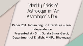 Identity Crisis of
Astrologer in 'An
Astrologer's Day'
Paper 201: Indian English Literature – Pre-
Independence
Presented at:- Smt. Sujata Binoy Gardi,
Department of English, MKBU, Bhavnagar
 