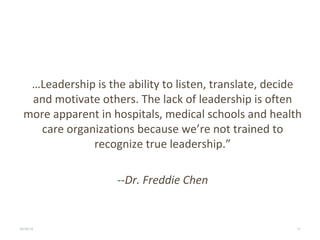 …Leadership is the ability to listen, translate, decide 
and motivate others. The lack of leadership is often 
more apparent in hospitals, medical schools and health 
care organizations because we’re not trained to 
recognize true leadership.” 
--Dr. Freddie Chen 
10/16/14 LEGACY HEALTH 11 
 