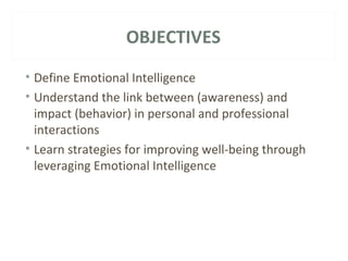 OBJECTIVES 
• Define Emotional Intelligence 
• Understand the link between (awareness) and 
impact (behavior) in personal and professional 
interactions 
• Learn strategies for improving well-being through 
leveraging Emotional Intelligence 
 