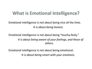 What is Emotional Intelligence? 
Emotional intelligence is not about being nice all the time. 
It is about being honest. 
Emotional intelligence is not about being “touchy-feely.” 
It is about being aware of your feelings, and those of 
others. 
Emotional intelligence is not about being emotional. 
It is about being smart with your emotions. 
 