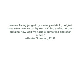 “We are being judged by a new yardstick; not just 
how smart we are, or by our training and expertise, 
but also how well we handle ourselves and each 
other.” 
--Daniel Goleman, Ph.D. 
 