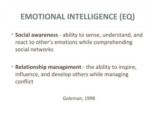 EMOTIONAL INTELLIGENCE (EQ) 
• Social awareness - ability to sense, understand, and 
react to other's emotions while comprehending 
social networks 
• Relationship management - the ability to inspire, 
influence, and develop others while managing 
conflict 
Goleman, 1998 
 