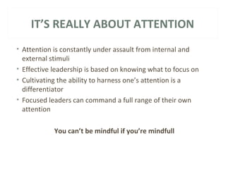 IT’S REALLY ABOUT ATTENTION 
• Attention is constantly under assault from internal and 
external stimuli 
• Effective leadership is based on knowing what to focus on 
• Cultivating the ability to harness one’s attention is a 
differentiator 
• Focused leaders can command a full range of their own 
attention 
You can’t be mindful if you’re mindfull 
 