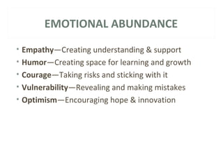 EMOTIONAL ABUNDANCE 
• Empathy—Creating understanding & support 
• Humor—Creating space for learning and growth 
• Courage—Taking risks and sticking with it 
• Vulnerability—Revealing and making mistakes 
• Optimism—Encouraging hope & innovation 
 