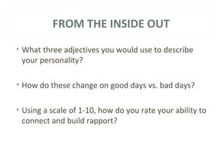 FROM THE INSIDE OUT 
• What three adjectives you would use to describe 
your personality? 
• How do these change on good days vs. bad days? 
• Using a scale of 1-10, how do you rate your ability to 
connect and build rapport? 
 