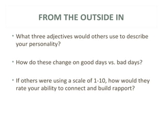 FROM THE OUTSIDE IN 
• What three adjectives would others use to describe 
your personality? 
• How do these change on good days vs. bad days? 
• If others were using a scale of 1-10, how would they 
rate your ability to connect and build rapport? 
 