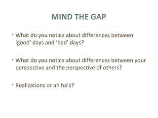 MIND THE GAP 
• What do you notice about differences between 
‘good’ days and ‘bad’ days? 
• What do you notice about differences between your 
perspective and the perspective of others? 
• Realizations or ah ha’s? 
 