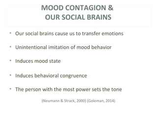 MOOD CONTAGION & 
OUR SOCIAL BRAINS 
• Our social brains cause us to transfer emotions 
• Unintentional imitation of mood behavior 
• Induces mood state 
• Induces behavioral congruence 
• The person with the most power sets the tone 
(Neumann & Strack, 2000) (Goleman, 2014) 
 